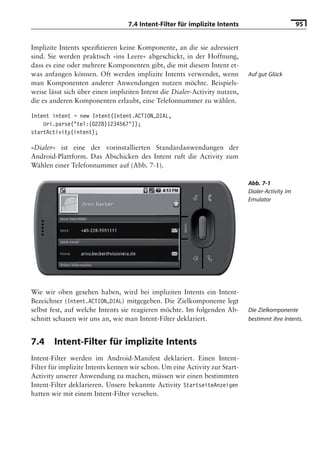 7.4 Intent-Filter für implizite Intents                         95


Implizite Intents speziﬁzieren keine Komponente, an die sie adressiert
sind. Sie werden praktisch »ins Leere« abgeschickt, in der Hoffnung,
dass es eine oder mehrere Komponenten gibt, die mit diesem Intent et-
was anfangen können. Oft werden implizite Intents verwendet, wenn            Auf gut Glück
man Komponenten anderer Anwendungen nutzen möchte. Beispiels-
weise lässt sich über einen impliziten Intent die Dialer-Activity nutzen,
die es anderen Komponenten erlaubt, eine Telefonnummer zu wählen.

Intent intent = new Intent(Intent.ACTION_DIAL,
    Uri.parse("tel:(0228)1234567"));
startActivity(intent);

»Dialer« ist eine der vorinstallierten Standardanwendungen der
Android-Plattform. Das Abschicken des Intent ruft die Activity zum
Wählen einer Telefonnummer auf (Abb. 7-1).

                                                                             Abb. 7-1
                                                                             Dialer-Activity im
                                                                             Emulator




Wie wir oben gesehen haben, wird bei impliziten Intents ein Intent-
Bezeichner (Intent.ACTION_DIAL) mitgegeben. Die Zielkomponente legt
selbst fest, auf welche Intents sie reagieren möchte. Im folgenden Ab-       Die Zielkomponente
schnitt schauen wir uns an, wie man Intent-Filter deklariert.                bestimmt ihre Intents.


7.4     Intent-Filter für implizite Intents
Intent-Filter werden im Android-Manifest deklariert. Einen Intent-
Filter für implizite Intents kennen wir schon. Um eine Activity zur Start-
Activity unserer Anwendung zu machen, müssen wir einen bestimmten
Intent-Filter deklarieren. Unsere bekannte Activity StartseiteAnzeigen
hatten wir mit einem Intent-Filter versehen.
 