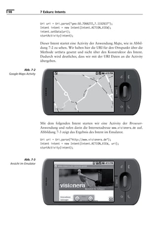 98                     7 Exkurs: Intents


                       Uri uri = Uri.parse("geo:50.7066272,7.1152637");
                       Intent intent = new Intent(Intent.ACTION_VIEW);
                       intent.setData(uri);
                       startActivity(intent);

                       Dieser Intent startet eine Activity der Anwendung Maps, wie in Abbil-
                       dung 7-2 zu sehen. Wir haben hier die URI für den Ortspunkt über die
                       Methode setData gesetzt und nicht über den Konstruktor des Intent.
                       Dadurch wird deutlicher, dass wir mit der URI Daten an die Activity
                       übergeben.

          Abb. 7-2
Google-Maps-Activity




                       Mit dem folgenden Intent starten wir eine Activity der Browser-
                       Anwendung und rufen darin die Internetadresse www.visionera.de auf.
                       Abbildung 7-3 zeigt das Ergebnis des Intent im Emulator.

                       Uri uri = Uri.parse("http://www.visionera.de");
                       Intent intent = new Intent(Intent.ACTION_VIEW, uri);
                       startActivity(intent);


            Abb. 7-3
 Ansicht im Emulator
 