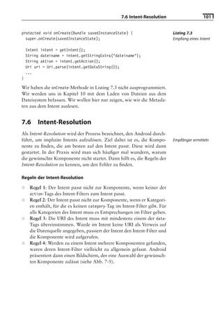 7.6 Intent-Resolution                     101


protected void onCreate(Bundle savedInstanceState) {                          Listing 7.3
  super.onCreate(savedInstanceState);                                         Empfang eines Intent

    Intent intent = getIntent();
    String dateiname = intent.getStringExtra("dateiname");
    String aktion = intent.getAction();
    Uri uri = Uri.parse(intent.getDataString());
    ...
}

Wir haben die onCreate-Methode in Listing 7.3 nicht ausprogrammiert.
Wir werden uns in Kapitel 10 mit dem Laden von Dateien aus dem
Dateisystem befassen. Wir wollen hier nur zeigen, wie wir die Metada-
ten aus dem Intent auslesen.


7.6       Intent-Resolution
Als Intent-Resolution wird der Prozess bezeichnet, den Android durch-
führt, um implizite Intents aufzulösen. Ziel dabei ist es, die Kompo-         Empfänger ermitteln
nente zu ﬁnden, die am besten auf den Intent passt. Diese wird dann
gestartet. In der Praxis wird man sich häuﬁger mal wundern, warum
die gewünschte Komponente nicht startet. Dann hilft es, die Regeln der
Intent-Resolution zu kennen, um den Fehler zu ﬁnden.

Regeln der Intent-Resolution

■     Regel 1: Der Intent passt nicht zur Komponente, wenn keiner der
      action-Tags des Intent-Filters zum Intent passt.
■     Regel 2: Der Intent passt nicht zur Komponente, wenn er Kategori-
      en enthält, für die es keinen category-Tag im Intent-Filter gibt. Für
      alle Kategorien des Intent muss es Entsprechungen im Filter geben.
■     Regel 3: Die URI des Intent muss mit mindestens einem der data-
      Tags übereinstimmen. Wurde im Intent keine URI als Verweis auf
      die Datenquelle angegeben, passiert der Intent den Intent-Filter und
      die Komponente wird aufgerufen.
■     Regel 4: Werden zu einem Intent mehrere Komponenten gefunden,
      waren deren Intent-Filter vielleicht zu allgemein gefasst. Android
      präsentiert dann einen Bildschirm, der eine Auswahl der gewünsch-
      ten Komponente zulässt (siehe Abb. 7-5).
 