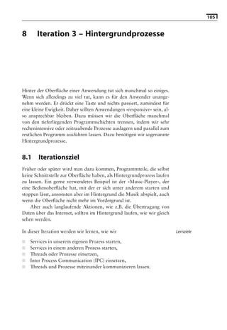 105


8      Iteration 3 – Hintergrundprozesse

                               Hinweis: Die 2. Auflage dieses Buchs erscheint unter dem Titel
                               »Android 2. Grundlagen und Programmierung«
                                 Ende Mai 2010 im dpunkt.verlag, ISBN 978-3-89864-677-2




Hinter der Oberﬂäche einer Anwendung tut sich manchmal so einiges.
Wenn sich allerdings zu viel tut, kann es für den Anwender unange-
nehm werden. Er drückt eine Taste und nichts passiert, zumindest für
eine kleine Ewigkeit. Daher sollten Anwendungen »responsive« sein, al-
so ansprechbar bleiben. Dazu müssen wir die Oberﬂäche manchmal
von den tieferliegenden Programmschichten trennen, indem wir sehr
rechenintensive oder zeitraubende Prozesse auslagern und parallel zum
restlichen Programm ausführen lassen. Dazu benötigen wir sogenannte
Hintergrundprozesse.


8.1     Iterationsziel
Früher oder später wird man dazu kommen, Programmteile, die selbst
keine Schnittstelle zur Oberﬂäche haben, als Hintergrundprozess laufen
zu lassen. Ein gerne verwendetes Beispiel ist der »Music-Player«, der
eine Bedienoberﬂäche hat, mit der er sich unter anderem starten und
stoppen lässt, ansonsten aber im Hintergrund die Musik abspielt, auch
wenn die Oberﬂäche nicht mehr im Vordergrund ist.
    Aber auch langlaufende Aktionen, wie z.B. die Übertragung von
Daten über das Internet, sollten im Hintergrund laufen, wie wir gleich
sehen werden.

In dieser Iteration werden wir lernen, wie wir                                Lernziele

■   Services in unserem eigenen Prozess starten,
■   Services in einem anderen Prozess starten,
■   Threads oder Prozesse einsetzen,
■   Inter Process Communication (IPC) einsetzen,
■   Threads und Prozesse miteinander kommunizieren lassen.
 