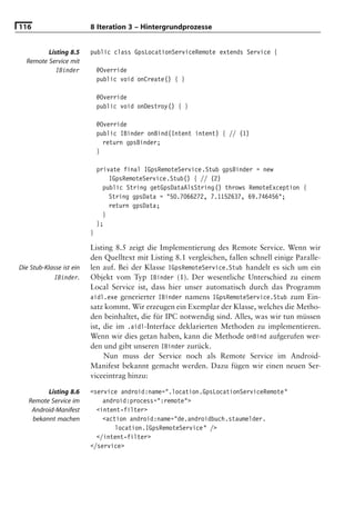 116                       8 Iteration 3 – Hintergrundprozesse


         Listing 8.5      public class GpsLocationServiceRemote extends Service {
  Remote Service mit
            IBinder           @Override
                              public void onCreate() { }

                              @Override
                              public void onDestroy() { }

                              @Override
                              public IBinder onBind(Intent intent) { // (1)
                                return gpsBinder;
                              }

                              private final IGpsRemoteService.Stub gpsBinder = new
                                  IGpsRemoteService.Stub() { // (2)
                                public String getGpsDataAlsString() throws RemoteException {
                                  String gpsData = "50.7066272, 7.1152637, 69.746456";
                                  return gpsData;
                                }
                              };
                          }

                          Listing 8.5 zeigt die Implementierung des Remote Service. Wenn wir
                          den Quelltext mit Listing 8.1 vergleichen, fallen schnell einige Paralle-
Die Stub-Klasse ist ein   len auf. Bei der Klasse IGpsRemoteService.Stub handelt es sich um ein
            IBinder.      Objekt vom Typ IBinder (1). Der wesentliche Unterschied zu einem
                          Local Service ist, dass hier unser automatisch durch das Programm
                          aidl.exe generierter IBinder namens IGpsRemoteService.Stub zum Ein-
                          satz kommt. Wir erzeugen ein Exemplar der Klasse, welches die Metho-
                          den beinhaltet, die für IPC notwendig sind. Alles, was wir tun müssen
                          ist, die im .aidl-Interface deklarierten Methoden zu implementieren.
                          Wenn wir dies getan haben, kann die Methode onBind aufgerufen wer-
                          den und gibt unseren IBinder zurück.
                               Nun muss der Service noch als Remote Service im Android-
                          Manifest bekannt gemacht werden. Dazu fügen wir einen neuen Ser-
                          viceeintrag hinzu:

         Listing 8.6      <service android:name=".location.GpsLocationServiceRemote"
   Remote Service im          android:process=":remote">
    Android-Manifest        <intent-filter>
    bekannt machen            <action android:name="de.androidbuch.staumelder.
                                  location.IGpsRemoteService" />
                            </intent-filter>
                          </service>
 