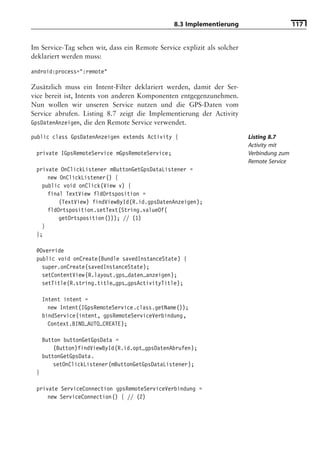 8.3 Implementierung                       117


Im Service-Tag sehen wir, dass ein Remote Service explizit als solcher
deklariert werden muss:

android:process=":remote"

Zusätzlich muss ein Intent-Filter deklariert werden, damit der Ser-
vice bereit ist, Intents von anderen Komponenten entgegenzunehmen.
Nun wollen wir unseren Service nutzen und die GPS-Daten vom
Service abrufen. Listing 8.7 zeigt die Implementierung der Activity
GpsDatenAnzeigen, die den Remote Service verwendet.

public class GpsDatenAnzeigen extends Activity {                         Listing 8.7
                                                                         Activity mit
 private IGpsRemoteService mGpsRemoteService;                            Verbindung zum
                                                                         Remote Service
 private OnClickListener mButtonGetGpsDataListener =
     new OnClickListener() {
   public void onClick(View v) {
     final TextView fldOrtsposition =
         (TextView) findViewById(R.id.gpsDatenAnzeigen);
     fldOrtsposition.setText(String.valueOf(
         getOrtsposition())); // (1)
   }
 };

 @Override
 public void onCreate(Bundle savedInstanceState) {
   super.onCreate(savedInstanceState);
   setContentView(R.layout.gps_daten_anzeigen);
   setTitle(R.string.title_gps_gpsActivityTitle);

     Intent intent =
       new Intent(IGpsRemoteService.class.getName());
     bindService(intent, gpsRemoteServiceVerbindung,
       Context.BIND_AUTO_CREATE);

     Button buttonGetGpsData =
         (Button)findViewById(R.id.opt_gpsDatenAbrufen);
     buttonGetGpsData.
         setOnClickListener(mButtonGetGpsDataListener);
 }

 private ServiceConnection gpsRemoteServiceVerbindung =
     new ServiceConnection() { // (2)
 