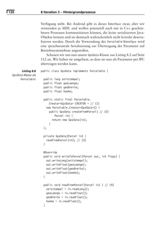 120                    8 Iteration 3 – Hintergrundprozesse


                       Verfügung steht. Bei Android gibt es dieses Interface zwar, aber wir
                       verwenden ja AIDL und wollen potenziell auch mit in C++ geschrie-
                       benen Prozessen kommunizieren können, die keine serialisierten Java-
                       Objekte kennen und sie demnach wahrscheinlich nicht korrekt deseria-
                       lisieren werden. Durch die Verwendung des Parcelable-Interface wird
                       eine sprachneutrale Serialisierung zur Übertragung der Parameter auf
                       Betriebssystemebene angestoßen.
                            Schauen wir uns nun unsere GpsData-Klasse aus Listing 8.2 auf Seite
                       112 an. Wir haben sie umgebaut, so dass sie nun als Parameter per IPC
                       übertragen werden kann.

        Listing 8.8    public class GpsData implements Parcelable {
  GpsData-Klasse als
       Parcelable       public   long zeitstempel;
                        public   float geoLaenge;
                        public   float geoBreite;
                        public   float hoehe;

                        public static final Parcelable.
                            Creator<GpsData> CREATOR = // (1)
                          new Parcelable.Creator<GpsData>() {
                            public GpsData createFromParcel( // (2)
                                Parcel in) {
                              return new GpsData(in);
                            }
                        };

                        private GpsData(Parcel in) {
                          readFromParcel(in); // (3)
                        }

                        @Override
                        public void writeToParcel(Parcel out, int flags) {
                          out.writeLong(zeitstempel);
                          out.writeFloat(geoLaenge);
                          out.writeFloat(geoBreite);
                          out.writeFloat(hoehe);
                        }

                        public void readFromParcel(Parcel in) { // (4)
                          zeitstempel = in.readLong();
                          geoLaenge = in.readFloat();
                          geoBreite = in.readFloat();
                          hoehe = in.readFloat();
                        }
 