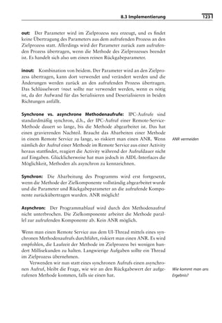 8.3 Implementierung                       123


out: Der Parameter wird im Zielprozess neu erzeugt, und es ﬁndet
keine Übertragung des Parameters aus dem aufrufenden Prozess an den
Zielprozess statt. Allerdings wird der Parameter zurück zum aufrufen-
den Prozess übertragen, wenn die Methode des Zielprozesses beendet
ist. Es handelt sich also um einen reinen Rückgabeparameter.

inout: Kombination von beidem. Der Parameter wird an den Zielpro-
zess übertragen, kann dort verwendet und verändert werden und die
Änderungen werden zurück an den aufrufenden Prozess übertragen.
Das Schlüsselwort inout sollte nur verwendet werden, wenn es nötig
ist, da der Aufwand für das Serialisieren und Deserialisieren in beiden
Richtungen anfällt.

Synchrone vs. asynchrone Methodenaufrufe: IPC-Aufrufe sind
standardmäßig synchron, d.h., der IPC-Aufruf einer Remote-Service-
Methode dauert so lange, bis die Methode abgearbeitet ist. Das hat
einen gravierenden Nachteil. Braucht das Abarbeiten einer Methode
in einem Remote Service zu lange, so riskiert man einen ANR. Wenn         ANR vermeiden
nämlich der Aufruf einer Methode im Remote Service aus einer Activity
heraus stattﬁndet, reagiert die Activity während der Aufrufdauer nicht
auf Eingaben. Glücklicherweise hat man jedoch in AIDL-Interfaces die
Möglichkeit, Methoden als asynchron zu kennzeichnen.

Synchron: Die Abarbeitung des Programms wird erst fortgesetzt,
wenn die Methode der Zielkomponente vollständig abgearbeitet wurde
und die Parameter und Rückgabeparameter an die aufrufende Kompo-
nente zurückübertragen wurden. ANR möglich!

Asynchron: Der Programmablauf wird durch den Methodenaufruf
nicht unterbrochen. Die Zielkomponente arbeitet die Methode paral-
lel zur aufrufenden Komponente ab. Kein ANR möglich.

Wenn man einen Remote Service aus dem UI-Thread mittels eines syn-
chronen Methodenaufrufs durchführt, riskiert man einen ANR. Es wird
empfohlen, die Laufzeit der Methode im Zielprozess bei wenigen hun-
dert Millisekunden zu halten. Langwierige Aufgaben sollte ein Thread
im Zielprozess übernehmen.
    Verwenden wir nun statt eines synchronen Aufrufs einen asynchro-
nen Aufruf, bleibt die Frage, wie wir an den Rückgabewert der aufge-      Wie kommt man ans
rufenen Methode kommen, falls sie einen hat.                              Ergebnis?
 