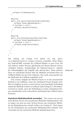 8.3 Implementierung                     127


          callbacks.finishBroadcast();
     }

     @Override
     public void registriereCallback(IServiceCallback
         callback) throws RemoteException {
       if (callback != null) {
         callbacks.register(callback);
       }
     }

     @Override
     public void entferneCallback(IServiceCallback
         callback) throws RemoteException {
       if (callback != null) {
         callbacks.unregister(callback);
       }
     }
    }
    ...
}

Am    Anfang von Listing 8.12 haben wir eine andro-
id.os.RemoteCallbackList namens callbacks erschaffen. Diese Klasse
des Android-SDK verwaltet die Callback-Objekte in einer Liste. Da
sich mehrere andere Prozesse gleichzeitig mit diesem Remote Service
verbinden können, berücksichtigt die RemoteCallbackList Aspekte
der Nebenläuﬁgkeit (die Zugriffe sind »thread-safe«). Denn jederzeit       thread-safe
kann ein aufrufender Prozess über die Methode entferneCallback ein
Callback-Objekt aus der Liste entfernen. Also auch, wenn gerade eine
der Methoden des Callback ausgeführt wird.
    Eine weitere Aufgabe der RemoteCallbackList ist das automatische
Entfernen von Callbacks, wenn der aufrufende Prozess beendet wird.
Dies ist möglich, da man zu einem Service eine dauerhafte Verbindung
mittels der Methode bindService aufbaut (siehe Listing 8.7). Die Remote-
CallbackList merkt, wenn die Verbindung zu einem verbundenen Pro-
zess unterbrochen wird, und entfernt automatisch den Callback dieses
Prozesses.

Asynchrone Methodenaufrufe verwenden: Nun wissen wir, wie wir
einen Remote Service mit asynchronen Methoden implementieren. Um
zu zeigen, wie man aus einer Activity heraus eine asynchrone Metho-
de mit Rückgabewerten aufruft, ändern wir Listing 8.7. Dort hatten
wir die Ortsposition per synchronem Methodenaufruf ermittelt. Nun
verwenden wir die asynchrone Methode getGpsDataAsynchron.
 