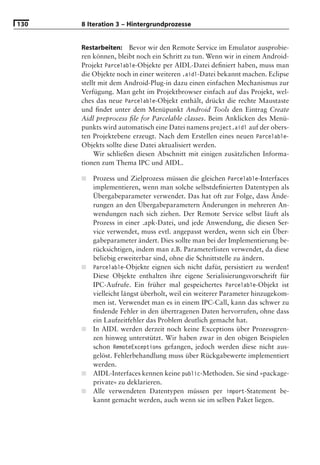 130   8 Iteration 3 – Hintergrundprozesse


      Restarbeiten: Bevor wir den Remote Service im Emulator ausprobie-
      ren können, bleibt noch ein Schritt zu tun. Wenn wir in einem Android-
      Projekt Parcelable-Objekte per AIDL-Datei deﬁniert haben, muss man
      die Objekte noch in einer weiteren .aidl-Datei bekannt machen. Eclipse
      stellt mit dem Android-Plug-in dazu einen einfachen Mechanismus zur
      Verfügung. Man geht im Projektbrowser einfach auf das Projekt, wel-
      ches das neue Parcelable-Objekt enthält, drückt die rechte Maustaste
      und ﬁndet unter dem Menüpunkt Android Tools den Eintrag Create
      Aidl preprocess ﬁle for Parcelable classes. Beim Anklicken des Menü-
      punkts wird automatisch eine Datei namens project.aidl auf der obers-
      ten Projektebene erzeugt. Nach dem Erstellen eines neuen Parcelable-
      Objekts sollte diese Datei aktualisiert werden.
           Wir schließen diesen Abschnitt mit einigen zusätzlichen Informa-
      tionen zum Thema IPC und AIDL.

      ■   Prozess und Zielprozess müssen die gleichen Parcelable-Interfaces
          implementieren, wenn man solche selbstdeﬁnierten Datentypen als
          Übergabeparameter verwendet. Das hat oft zur Folge, dass Ände-
          rungen an den Übergabeparametern Änderungen in mehreren An-
          wendungen nach sich ziehen. Der Remote Service selbst läuft als
          Prozess in einer .apk-Datei, und jede Anwendung, die diesen Ser-
          vice verwendet, muss evtl. angepasst werden, wenn sich ein Über-
          gabeparameter ändert. Dies sollte man bei der Implementierung be-
          rücksichtigen, indem man z.B. Parameterlisten verwendet, da diese
          beliebig erweiterbar sind, ohne die Schnittstelle zu ändern.
      ■   Parcelable-Objekte eignen sich nicht dafür, persistiert zu werden!
          Diese Objekte enthalten ihre eigene Serialisierungsvorschrift für
          IPC-Aufrufe. Ein früher mal gespeichertes Parcelable-Objekt ist
          vielleicht längst überholt, weil ein weiterer Parameter hinzugekom-
          men ist. Verwendet man es in einem IPC-Call, kann das schwer zu
          ﬁndende Fehler in den übertragenen Daten hervorrufen, ohne dass
          ein Laufzeitfehler das Problem deutlich gemacht hat.
      ■   In AIDL werden derzeit noch keine Exceptions über Prozessgren-
          zen hinweg unterstützt. Wir haben zwar in den obigen Beispielen
          schon RemoteExceptions gefangen, jedoch werden diese nicht aus-
          gelöst. Fehlerbehandlung muss über Rückgabewerte implementiert
          werden.
      ■   AIDL-Interfaces kennen keine public-Methoden. Sie sind »package-
          private« zu deklarieren.
      ■   Alle verwendeten Datentypen müssen per import-Statement be-
          kannt gemacht werden, auch wenn sie im selben Paket liegen.
 