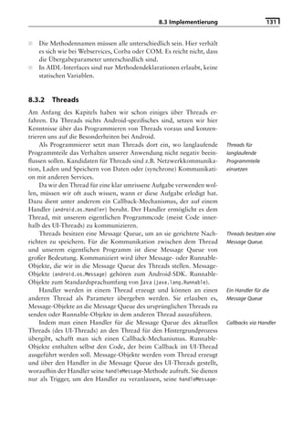 8.3 Implementierung                       131


■   Die Methodennamen müssen alle unterschiedlich sein. Hier verhält
    es sich wie bei Webservices, Corba oder COM. Es reicht nicht, dass
    die Übergabeparameter unterschiedlich sind.
■   In AIDL-Interfaces sind nur Methodendeklarationen erlaubt, keine
    statischen Variablen.


8.3.2   Threads
Am Anfang des Kapitels haben wir schon einiges über Threads er-
fahren. Da Threads nichts Android-speziﬁsches sind, setzen wir hier
Kenntnisse über das Programmieren von Threads voraus und konzen-
trieren uns auf die Besonderheiten bei Android.
     Als Programmierer setzt man Threads dort ein, wo langlaufende       Threads für
Programmteile das Verhalten unserer Anwendung nicht negativ beein-       langlaufende
ﬂussen sollen. Kandidaten für Threads sind z.B. Netzwerkkommunika-       Programmteile
tion, Laden und Speichern von Daten oder (synchrone) Kommunikati-        einsetzen
on mit anderen Services.
     Da wir den Thread für eine klar umrissene Aufgabe verwenden wol-
len, müssen wir oft auch wissen, wann er diese Aufgabe erledigt hat.
Dazu dient unter anderem ein Callback-Mechanismus, der auf einem
Handler (android.os.Handler) beruht. Der Handler ermöglicht es dem
Thread, mit unserem eigentlichen Programmcode (meist Code inner-
halb des UI-Threads) zu kommunizieren.
     Threads besitzen eine Message Queue, um an sie gerichtete Nach-     Threads besitzen eine
richten zu speichern. Für die Kommunikation zwischen dem Thread          Message Queue.
und unserem eigentlichen Programm ist diese Message Queue von
großer Bedeutung. Kommuniziert wird über Message- oder Runnable-
Objekte, die wir in die Message Queue des Threads stellen. Message-
Objekte (android.os.Message) gehören zum Android-SDK. Runnable-
Objekte zum Standardsprachumfang von Java (java.lang.Runnable).
     Handler werden in einem Thread erzeugt und können an einen          Ein Handler für die
anderen Thread als Parameter übergeben werden. Sie erlauben es,          Message Queue
Message-Objekte an die Message Queue des ursprünglichen Threads zu
senden oder Runnable-Objekte in dem anderen Thread auszuführen.
     Indem man einen Handler für die Message Queue des aktuellen         Callbacks via Handler
Threads (des UI-Threads) an den Thread für den Hintergrundprozess
übergibt, schafft man sich einen Callback-Mechanismus. Runnable-
Objekte enthalten selbst den Code, der beim Callback im UI-Thread
ausgeführt werden soll. Message-Objekte werden vom Thread erzeugt
und über den Handler in die Message Queue des UI-Threads gestellt,
woraufhin der Handler seine handleMessage-Methode aufruft. Sie dienen
nur als Trigger, um den Handler zu veranlassen, seine handleMessage-
 