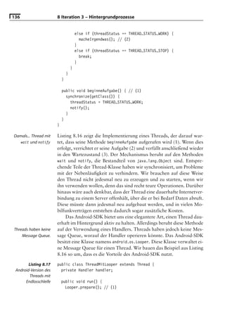 136                    8 Iteration 3 – Hintergrundprozesse


                                       else if (threadStatus == THREAD_STATUS_WORK) {
                                         macheIrgendwas(); // (2)
                                       }
                                       else if (threadStatus == THREAD_STATUS_STOP) {
                                         break;
                                       }
                                   }
                               }
                           }

                           public void beginneAufgabe() { // (1)
                             synchronize(getClass()) {
                               threadStatus = THREAD_STATUS_WORK;
                               notify();
                             }
                           }
                       }

Damals... Thread mit   Listing 8.16 zeigt die Implementierung eines Threads, der darauf war-
   wait und notify     tet, dass seine Methode beginneAufgabe aufgerufen wird (1). Wenn dies
                       erfolgt, verrichtet er seine Aufgabe (2) und verfällt anschließend wieder
                       in den Wartezustand (3). Der Mechanismus beruht auf den Methoden
                       wait und notify, die Bestandteil von java.lang.Object sind. Entspre-
                       chende Teile der Thread-Klasse haben wir synchronisiert, um Probleme
                       mit der Nebenläuﬁgkeit zu verhindern. Wir brauchen auf diese Weise
                       den Thread nicht jedesmal neu zu erzeugen und zu starten, wenn wir
                       ihn verwenden wollen, denn das sind recht teure Operationen. Darüber
                       hinaus wäre auch denkbar, dass der Thread eine dauerhafte Internetver-
                       bindung zu einem Server offenhält, über die er bei Bedarf Daten abruft.
                       Diese müsste dann jedesmal neu aufgebaut werden, und in vielen Mo-
                       bilfunkverträgen entstehen dadurch sogar zusätzliche Kosten.
                            Das Android-SDK bietet uns eine elegantere Art, einen Thread dau-
                       erhaft im Hintergrund aktiv zu halten. Allerdings beruht diese Methode
Threads haben keine    auf der Verwendung eines Handlers. Threads haben jedoch keine Mes-
    Message Queue.     sage Queue, worauf der Handler operieren könnte. Das Android-SDK
                       besitzt eine Klasse namens android.os.Looper. Diese Klasse verwaltet ei-
                       ne Message Queue für einen Thread. Wir bauen das Beispiel aus Listing
                       8.16 so um, dass es die Vorteile des Android-SDK nutzt.

        Listing 8.17   public class ThreadMitLooper extends Thread {
 Android-Version des     private Handler handler;
         Threads mit
      Endlosschleife       public void run() {
                             Looper.prepare(); // (1)
 