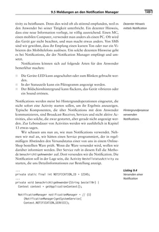 9.5 Meldungen an den Notiﬁcation Manager                               149


tivity zu beinﬂussen. Denn dies wird oft als störend empfunden, weil es       Dezenter Hinweis
den Anwender bei seiner Tätigkeit unterbricht. Ein dezenter Hinweis,          mittels Notiﬁcation
dass eine neue Information vorliegt, ist völlig ausreichend. Einen MC,
einen mobilen Computer, verwendet man anders als einen PC. Oft wird
das Gerät gar nicht beachtet, und man macht etwas anders. Von SMS
sind wir gewöhnt, dass ihr Empfang einen kurzen Ton oder nur ein Vi-
brieren des Mobiltelefons auslösen. Um solche dezenten Hinweise geht
es bei Notiﬁcations, die der Notiﬁcation Manager empfängt und um-
setzt.
     Notiﬁcations können sich auf folgende Arten für den Anwender
bemerkbar machen:

■     Die Geräte-LED kann angeschaltet oder zum Blinken gebracht wer-
      den.
■     In der Statuszeile kann ein Piktogramm angezeigt werden.
■     Der Bildschirmhintergrund kann ﬂackern, das Gerät vibrieren oder
      ein Sound ertönen.

Notiﬁcations werden meist bei Hintergrundoperationen eingesetzt, die
nicht sofort eine Activity starten sollen, um ihr Ergebnis anzuzeigen.
Typische Komponenten, die über Notiﬁcations mit dem Anwender                  Hintergrundprozesse
kommunizieren, sind Broadcast Receiver, Services und nicht aktive Ac-         verwenden
tivities, also solche, die zwar gestartet, aber gerade nicht angezeigt wer-   Notiﬁcations.
den. Zur Lebensdauer von Activities werden wir ausführlich in Kapitel
13 etwas sagen.
     Wir schauen uns nun an, wie man Notiﬁcations verwendet. Neh-
men wir mal an, wir hätten einen Service programmiert, der in regel-
mäßigen Abständen den Versandstatus einer von uns in einem Online-
Shop bestellten Ware prüft. Wenn die Ware versendet wird, wollen wir
darüber informiert werden. Der Service ruft in diesem Fall die Metho-
de benachrichtigeAnwender auf. Dort versenden wir die Notiﬁcation. Die
Notiﬁcation soll in der Lage sein, die Activity BestellstatusActivity zu
starten, die uns Detailinformationen zur Bestellung anzeigt.

...                                                                           Listing 9.4
private static final int NOTIFICATION_ID = 12345;                             Versenden einer
...                                                                           Notiﬁcation
private void benachrichtigeAnwender(String bestellNr) {
  Context context = getApplicationContext();

    NotificationManager notificationManager = // (1)
        (NotificationManager)getSystemService(
        Context.NOTIFICATION_SERVICE);
 