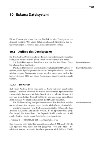 155


10 Exkurs: Dateisystem

                                Hinweis: Die 2. Auflage dieses Buchs erscheint unter dem Titel
                                 »Android 2. Grundlagen und Programmierung«
                                   Ende Mai 2010 im dpunkt.verlag, ISBN 978-3-89864-677-2




Dieser Exkurs gibt einen kurzen Einblick in das Dateisystem von
Android-Geräten. Wir setzen dabei grundlegende Kenntnisse der Da-
teiverwaltung in Java sowie des Linux-Dateisystems voraus.


10.1     Aufbau des Dateisystems
Da dem Android-System ein Linux-Kernel zugrunde liegt, überrascht es
nicht, dass wir es auch mit einem Linux-Dateisystem zu tun haben.
    Als Basis-Dateisystem bezeichnen wir das fest installierte Datei-        Basis-Dateisystem
Speichermedium des Geräts.
    Das Basis-Dateisystem lässt sich um Speicherkarten (SD-Karten) er-       Externe Dateisysteme
weitern, deren Speicherplatz nicht an das Gerät gebunden ist. Bevor ein
solches externes Dateisystem genutzt werden kann, muss es dem Be-
triebssystem mit Hilfe des Linux-Kommandos mount bekannt gemacht
werden.

10.1.1    SD-Karten
Auf einem Android-Gerät muss eine SD-Karte mit mount angebunden
werden. Teilweise erkennen die Geräte ihre externen Speichermedien
automatisch. Ansonsten wird eine Notiﬁcation verschickt, die man sich
über den Statusbalken des Android-Geräts anzeigen lassen kann. Durch
Anklicken der Notiﬁcation kann man die SD-Karte mounten.
    Um die Verwendung der Speicherkarten auf dem Emulator simulie-           Sonderfall Emulator
ren zu können, sind ein paar vorbereitende Maßnahmen erforderlich.
    Zunächst muss mit Hilfe des Kommandos mksdcard (Bestandteil des
Android-SDK) eine Datei erstellt werden, die als Speicherabbild (engl.
disc image) der Karte dient. Der folgende Befehl erstellt ein 10 MB
großes Speicherabbild in der Datei c:/eclipse/sdcard.img.
c:mksdcard -l EMULATOR_SD 10M c:/eclipse/sdcard.img

Der Emulator unterstützt Kartengrößen zwischen 8 MB und 128 GB.
Das Speicherabbild kann nun mit geeigneten Tools (z.B. mtools) be-
schrieben werden, bevor der Emulator gestartet wird. Soll das Abbild
 