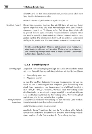 156                    10 Exkurs: Dateisystem


                       eine SD-Karte auf dem Emulator simulieren, so muss dieser schon beim
                       Start darüber informiert werden.

                       emulator -sdcard c:/ein-verzeichnis/sdcard-10mb.iso

 Verzeichnis /sdcard   Dieser Startparameter bewirkt, dass die SD-Karte als externes Datei-
                       system angesehen wird und allen Anwendungen unter dem Verzeich-
                       nisnamen /sdcard zur Verfügung steht. Auf dieses Verzeichnis soll-
                       te generell nie mit dem absoluten Verzeichnisnamen, sondern immer
                       nur mittels android.os.Environment.getExternalStorageDirectory zuge-
                       griffen werden. Die Information darüber, ob ein externes Dateisystem
                       verfügbar ist, erhält man über Environment.getExternalStorageState.


                           Private Anwendungsdaten (Dateien, Datenbanken) sowie Ressourcen
                           einer Anwendung können nicht von einer SD-Karte aus genutzt werden.
                           Die Anwendung benötigt diese Daten in ihrem »privaten« Dateisystem
                           auf dem Basis-Speichermedium.




                       10.1.2      Berechtigungen
      Berechtigungen   Abgeleitet vom Berechtigungskonzept des Linux-Dateisystems haben
                       wir es bei Android-Dateien und -Verzeichnissen mit den Rechte-Ebenen

                       ■    Anwendung (user) und
                       ■    Allgemein (world)

                       zu tun. Die aus Unix bekannte Ebene der Gruppenrechte ist hier syn-
                       onym zu den Anwendungsrechten vergeben. Jede Anwendung wird
                       durch ihren eindeutigen, vom System vergebenen Schlüssel identiﬁziert
                       (z.B. »app_1«, »app_2«, »system«). Wird aus einer Anwendung heraus
                       eine Datei oder ein Verzeichnis erzeugt, so erhält es standardmäßig nur
                       Lese- und Schreibrechte für die Anwendung selbst. Wir werden gleich
                       noch lernen, die Rechte individuell zu vergeben.
  Privatsphäre einer   Mit der Installation einer Anwendung auf dem Android-Gerät wird au-
        Anwendung      tomatisch ein privates Anwendungsverzeichnis
                       /data/data/packagename.der.anwendung/

                       erstellt. In dieses Verzeichnis darf nur die Anwendung selbst Schreib-
                       operationen ausführen. Unterhalb des privaten Anwendungsverzeich-
                       nisses werden z.B. alle Datenbanken der Anwendung abgelegt.
 