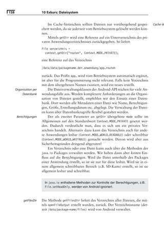 158                       10 Exkurs: Dateisystem


                              Im Cache-Verzeichnis sollten Dateien nur vorübergehend gespei-           Cache-Ve
                          chert werden, da sie jederzeit vom Betriebssystem gelöscht werden kön-
                          nen.
                              Mittels getDir wird eine Referenz auf ein Unterverzeichnis des pri-
                          vaten Anwendungsverzeichnisses zurückgegeben. So liefert
                          File verzeichnis =
                            context.getDir("routen", Context.MODE_PRIVATE);

                          eine Referenz auf das Verzeichnis

                          /data/data/packagename.der.anwendung/app_routen

                          zurück. Das Präﬁx app_ wird vom Betriebssystem automatisch ergänzt,
                          ist aber für die Programmierung nicht relevant. Falls kein Verzeichnis
                          mit dem übergebenen Namen existiert, wird ein neues erstellt.
      Organisation per         Die Dateiverwaltungsklassen der Android-API reichen für viele An-
           Datenbank      wendungsfälle aus. Werden komplexere Anforderungen an die Organi-
                          sation von Dateien gestellt, empfehlen wir den Einsatz einer Daten-
                          bank. Dort werden alle Metadaten einer Datei wie Name, Berechtigun-
                          gen, Größe, Erstellungsdatum etc. abgelegt. Die Verwaltung der Datei-
                          en kann über Datenbankzugriffe ﬂexibel gestaltet werden.
       Berechtigungen          Der als zweiter Parameter an getDir übergebene mode sollte im
                          Allgemeinen auf den Standardwert Context.MODE_PRIVATE gesetzt wer-
                          den. Dadurch verdeutlicht man, dass es sich um ein privates Ver-
                          zeichnis handelt. Alternativ dazu kann das Verzeichnis auch für ande-
                          re Anwendungen lesbar (Context.MODE_WORLD_READABLE) oder schreibbar
                          (Context.MODE_WORLD_WRITABLE) gemacht werden. Davon wird aber aus
                          Sicherheitsgründen dringend abgeraten!
                               Ein Verzeichnis oder eine Datei kann auch über die Methoden der
                          java.io Packages verwaltet werden. Wir haben dann aber keinen Ein-
                          ﬂuss auf die Berechtigungen. Wird die Datei unterhalb des Packages
                          einer Anwendung erstellt, so ist sie nur für diese lesbar. Wird sie in ei-
                          nem allgemein schreibbaren Bereich (z.B. SD-Karte) erstellt, so ist sie
                          allgemein lesbar und schreibbar.


                            In java.io enthaltene Methoden zur Kontrolle der Berechtigungen, z.B.
                            File.setReadOnly, werden von Android ignoriert.



            getFilesDir   Die Methode getFilesDir liefert das Verzeichnis aller Dateien, die mit-
                          tels openFileOutput erstellt wurden, zurück. Der Verzeichnisname (der-
                          zeit /data/package-name/files) wird von Android verwaltet.
 