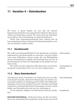 161


11 Iteration 4 – Datenbanken

                                    Hinweis: Die 2. Auflage dieses Buchs erscheint unter dem Titel
                                     »Android 2. Grundlagen und Programmierung«
                                       Ende Mai 2010 im dpunkt.verlag, ISBN 978-3-89864-677-2




Wir lernen in diesem Kapitel, wie man über die Android-
Programmierschnittstelle, trotz eingeschränkter Hardware-Ressourcen,
efﬁzient auf Datenbanken zugreift. Wir nutzen dabei das Datenbank-
system SQLite, das im Lieferumfang von Android enthalten ist.
    Neben seiner Programmierschnittstelle bietet Android noch ein
kommandozeilenorientiertes Programm für Datenbankzugriffe an, wel-
ches wir ebenfalls vorstellen werden.


11.1     Iterationsziel
Wir wollen eine Datenzugriffsschicht für die Speicherung von Routen           Routen speichern
implementieren. Jede Route besteht aus einem Start- und einem Zielort
sowie einem Schlüsselwert. Routen werden über eine Weboberﬂäche
auf dem Staumelder-Server gepﬂegt. Die Datenbank dient also hier als
Zwischenspeicher für Daten, die regelmäßig vom Staumelder-Server ge-
laden werden.
    Wir wollen die dabei eingesetzten SQL-Operationen auf der Kom-            Kommandozeile zur
mandozeile auszuprobieren, bevor wir sie in Java implementieren.              Kontrolle


11.2     Wozu Datenbanken?
Normalerweise dienen Datenbanken zur Speicherung und zum efﬁzi-               Neue Anforderungen
enten Zugriff auf große, strukturierte Datenmengen, die mehreren An-
wendungen zeitgleich zur Verfügung gestellt werden. Diese Rahmenbe-
dingungen sind auf einem Android-Gerät nicht vorhanden. In der Regel
werden dort aus Platzgründen kleinere Datenmengen verwaltet. Auf die
Inhalte einer Datenbank greift meist nur eine Anwendung zu.
     Für die folgenden Aufgaben sind Datenbanken dennoch erforder-            Einsatzbereiche
lich:

Dauerhafte Datenhaltung Strukturierte Daten, die über die Lebens-
dauer einer Anwendung hinaus gespeichert werden müssen und auf die
 
