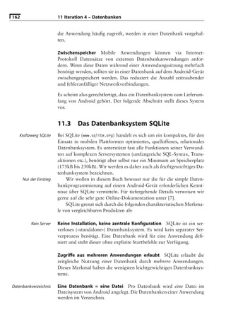 162                      11 Iteration 4 – Datenbanken


                         die Anwendung häuﬁg zugreift, werden in einer Datenbank vorgehal-
                         ten.

                         Zwischenspeicher Mobile Anwendungen können via Internet-
                         Protokoll Datensätze von externen Datenbankanwendungen anfor-
                         dern. Wenn diese Daten während einer Anwendungssitzung mehrfach
                         benötigt werden, sollten sie in einer Datenbank auf dem Android-Gerät
                         zwischengespeichert werden. Das reduziert die Anzahl zeitraubender
                         und fehleranfälliger Netzwerkverbindungen.

                         Es scheint also gerechtfertigt, dass ein Datenbanksystem zum Lieferum-
                         fang von Android gehört. Der folgende Abschnitt stellt dieses System
                         vor.


                         11.3     Das Datenbanksystem SQLite
   Kraftzwerg SQLite     Bei SQLite (www.sqlite.org) handelt es sich um ein kompaktes, für den
                         Einsatz in mobilen Plattformen optimiertes, quelloffenes, relationales
                         Datenbanksystem. Es unterstützt fast alle Funktionen seiner Verwand-
                         ten auf komplexen Serversystemen (umfangreiche SQL-Syntax, Trans-
                         aktionen etc.), benötigt aber selbst nur ein Minimum an Speicherplatz
                         (175kB bis 250kB). Wir werden es daher auch als leichtgewichtiges Da-
                         tenbanksystem bezeichnen.
      Nur der Einstieg       Wir wollen in diesem Buch bewusst nur die für die simple Daten-
                         bankprogrammierung auf einem Android-Gerät erforderlichen Kennt-
                         nisse über SQLite vermitteln. Für tiefergehende Details verweisen wir
                         gerne auf die sehr gute Online-Dokumentation unter [7].
                             SQLite grenzt sich durch die folgenden charakteristischen Merkma-
                         le von vergleichbaren Produkten ab:

          Kein Server    Keine Installation, keine zentrale Konﬁguration SQLite ist ein ser-
                         verloses (»standalone«) Datenbanksystem. Es wird kein separater Ser-
                         verprozess benötigt. Eine Datenbank wird für eine Anwendung deﬁ-
                         niert und steht dieser ohne explizite Startbefehle zur Verfügung.

                         Zugriffe aus mehreren Anwendungen erlaubt SQLite erlaubt die
                         zeitgleiche Nutzung einer Datenbank durch mehrere Anwendungen.
                         Dieses Merkmal haben die wenigsten leichtgewichtigen Datenbanksys-
                         teme.

Datenbankverzeichnis     Eine Datenbank = eine Datei Pro Datenbank wird eine Datei im
                         Dateisystem von Android angelegt. Die Datenbanken einer Anwendung
                         werden im Verzeichnis
 
