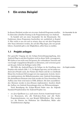 3


1      Ein erstes Beispiel

                                     Hinweis: Die 2. Auflage dieses Buchs erscheint unter dem Titel
                                      »Android 2. Grundlagen und Programmierung«
                                       Ende Mai 2010 im dpunkt.verlag, ISBN 978-3-89864-677-2




In diesem Abschnitt werden wir ein erstes Android-Programm erstellen.             Ein Staumelder für die
Es dient dem schnellen Einstieg in die Programmierung von Android.                Hosentasche
    Es handelt sich um einen Staumelder für die Hosentasche. Die
Funktionen dieses Programms beschreiben wir ausführlich in Kapitel
4. Hier reicht es uns erst mal zu wissen, dass wir mit dem Programm
über Staus informiert werden, die auf dem Weg liegen, den wir gerade
fahren. Zusätzlich gibt es die Möglichkeit, selbst Staus zu melden.


1.1     Projekt anlegen
Der generelle Umgang mit der Eclipse-Entwicklungsumgebung, dem
Android-Plug-in und dem Emulator wird an dieser Stelle vorausgesetzt.
Wir haben es uns nicht zum Ziel gesetzt, die vorhandenen Tutorials und
von Google vorgegebenen Beispiele zu übersetzen, und verweisen gerne
auf die gute Arbeit der Kollegen (siehe [18]).
     Mit Hilfe des Android-Plug-in für Eclipse ist die Erstellung eines           Ein Projekt erstellen
Projekts sehr einfach (Abb. 1-1). Zu Beginn legt man, wie bei jedem an-
deren Java-Projekt auch, den Namen des Pakets und die zu erstellende
Klasse fest. In diesem Fall erzeugen wir eine sogenannte Activity. Activi-
ties implementieren die Bildschirmmasken einer Android-Anwendung.
Die darstellbaren Elemente einer Seite werden als Views bezeichnet. Der
Aufbau einer Seite wird meist in XML deﬁniert. Die dort auszuführen-
den Aktionen werden in Java-Klassen implementiert. Insofern ähnelt
der Aufbau von Android-Anwendungen dem von Webanwendungen.
     Nach Beendigung des Eclipse-Wizard ﬁndet man die folgende
Standard-Projektstruktur für Android-Projekte vor.

■   src: Java-Quelltexte (u.a. auch unsere Acitvity StaumeldungErfassen)
■   res: Ressourcen, d.h. alle Nicht-Java-Texte und alle Nicht-
    Programmelemente, wie zum Beispiel Bibliotheken. Hier werden
    u.a. die Dateien zur Deﬁnition der Oberﬂächen, Bilder oder
    Textdeﬁnitionen abgelegt.
 