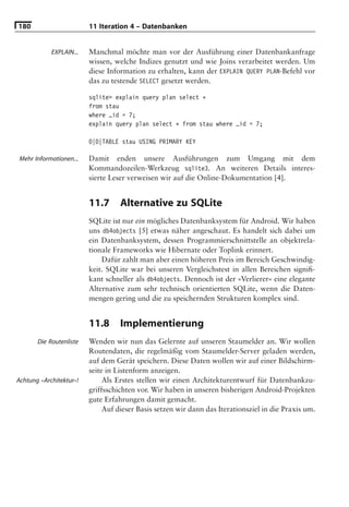 180                      11 Iteration 4 – Datenbanken


            EXPLAIN...   Manchmal möchte man vor der Ausführung einer Datenbankanfrage
                         wissen, welche Indizes genutzt und wie Joins verarbeitet werden. Um
                         diese Information zu erhalten, kann der EXPLAIN QUERY PLAN-Befehl vor
                         das zu testende SELECT gesetzt werden.

                         sqlite> explain query plan select *
                         from stau
                         where _id = 7;
                         explain query plan select * from stau where _id = 7;

                         0|0|TABLE stau USING PRIMARY KEY

 Mehr Informationen...   Damit enden unsere Ausführungen zum Umgang mit dem
                         Kommandozeilen-Werkzeug sqlite3. An weiteren Details interes-
                         sierte Leser verweisen wir auf die Online-Dokumentation [4].


                         11.7      Alternative zu SQLite
                         SQLite ist nur ein mögliches Datenbanksystem für Android. Wir haben
                         uns db4objects [5] etwas näher angeschaut. Es handelt sich dabei um
                         ein Datenbanksystem, dessen Programmierschnittstelle an objektrela-
                         tionale Frameworks wie Hibernate oder Toplink erinnert.
                             Dafür zahlt man aber einen höheren Preis im Bereich Geschwindig-
                         keit. SQLite war bei unseren Vergleichstest in allen Bereichen signiﬁ-
                         kant schneller als db4objects. Dennoch ist der »Verlierer« eine elegante
                         Alternative zum sehr technisch orientierten SQLite, wenn die Daten-
                         mengen gering und die zu speichernden Strukturen komplex sind.


                         11.8      Implementierung
       Die Routenliste   Wenden wir nun das Gelernte auf unseren Staumelder an. Wir wollen
                         Routendaten, die regelmäßig vom Staumelder-Server geladen werden,
                         auf dem Gerät speichern. Diese Daten wollen wir auf einer Bildschirm-
                         seite in Listenform anzeigen.
Achtung »Architektur«!        Als Erstes stellen wir einen Architekturentwurf für Datenbankzu-
                         griffsschichten vor. Wir haben in unseren bisherigen Android-Projekten
                         gute Erfahrungen damit gemacht.
                              Auf dieser Basis setzen wir dann das Iterationsziel in die Praxis um.
 