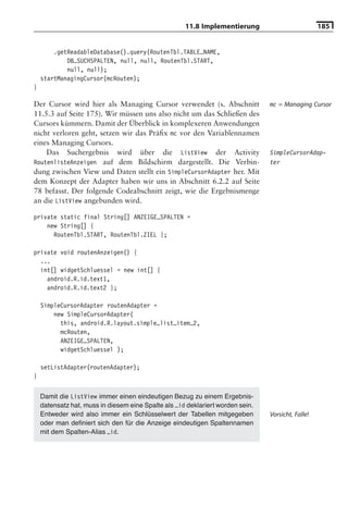 11.8 Implementierung                          185


        .getReadableDatabase().query(RoutenTbl.TABLE_NAME,
            DB_SUCHSPALTEN, null, null, RoutenTbl.START,
            null, null);
    startManagingCursor(mcRouten);
}

Der Cursor wird hier als Managing Cursor verwendet (s. Abschnitt                mc = Managing Cursor
11.5.3 auf Seite 175). Wir müssen uns also nicht um das Schließen des
Cursors kümmern. Damit der Überblick in komplexeren Anwendungen
nicht verloren geht, setzen wir das Präﬁx mc vor den Variablennamen
eines Managing Cursors.
    Das Suchergebnis wird über die ListView der Activity                        SimpleCursorAdap-
RoutenlisteAnzeigen auf dem Bildschirm dargestellt. Die Verbin-                 ter
dung zwischen View und Daten stellt ein SimpleCursorAdapter her. Mit
dem Konzept der Adapter haben wir uns in Abschnitt 6.2.2 auf Seite
78 befasst. Der folgende Codeabschnitt zeigt, wie die Ergebnismenge
an die ListView angebunden wird.

private static final String[] ANZEIGE_SPALTEN =
    new String[] {
      RoutenTbl.START, RoutenTbl.ZIEL };

private void routenAnzeigen() {
  ...
  int[] widgetSchluessel = new int[] {
    android.R.id.text1,
    android.R.id.text2 };

    SimpleCursorAdapter routenAdapter =
        new SimpleCursorAdapter(
          this, android.R.layout.simple_list_item_2,
          mcRouten,
          ANZEIGE_SPALTEN,
          widgetSchluessel );

    setListAdapter(routenAdapter);
}


    Damit die ListView immer einen eindeutigen Bezug zu einem Ergebnis-
    datensatz hat, muss in diesem eine Spalte als _id deklariert worden sein.
    Entweder wird also immer ein Schlüsselwert der Tabellen mitgegeben          Vorsicht, Falle!
    oder man deﬁniert sich den für die Anzeige eindeutigen Spaltennamen
    mit dem Spalten-Alias _id.
 