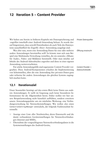 189


12 Iteration 5 – Content Provider

                              Hinweis: Die 2. Auflage dieses Buchs erscheint unter dem Titel
                               »Android 2. Grundlagen und Programmierung«
                                 Ende Mai 2010 im dpunkt.verlag, ISBN 978-3-89864-677-2




Wir haben uns bereits in früheren Kapiteln mit Datenspeicherung und          Private Datenquellen
-zugriffen innerhalb einer Android-Anwendung befasst. Es wurde dar-
auf hingewiesen, dass sowohl Datenbanken als auch Teile des Dateisys-
tems ausschließlich für Zugriffe »ihrer« Anwendung ausgelegt sind.
     Was aber nun, wenn eine Anwendung Daten für eine oder mehrere           Öffnung erwünscht
andere Anwendungen bereitstellen will? So könnte man sich zum Bei-
spiel eine Multimedia-Verwaltung vorstellen, die ein zentrales »Album«
für Audio-, Video- und Bilddaten bereitstellt. Oder man möchte auf
Inhalte des Android-Adressbuches zugreifen und diese in einer eigenen
Anwendung weiterverarbeiten.
     Für solche Anwendungsfälle sind sogenannte Content Provider vor-        Content Provider =
gesehen. Diese Android-Komponenten erlauben die Implementierung              Datenschnittstelle
von Schnittstellen, über die eine Anwendung ihre privaten Daten ganz
oder teilweise für andere Anwendungen des gleichen Systems zugäng-
lich machen kann.


12.1     Iterationsziel
Unser Staumelder benötigt auf den ersten Blick keine Daten aus ande-
ren Anwendungen. Er stellt im Gegenzug auch keine besonderen In-
formationen für die Allgemeinheit bereit. Daher wollen wir hier un-
sere Beispielanwendung nicht künstlich aufblähen, sondern erweitern
unsere Anwendungspalette um ein nützliches Werkzeug: eine Verbin-
dungsverwaltung für Netzwerkeinstellungen. Wie wollen also einen
ConnectionSettingsManager entwickeln, der folgende Funktionalität be-
reitstellt:

■   Anzeige einer Liste aller Netzbetreiber, deren Datentarife und die
    damit verbundenen Geräteeinstellungen für Netzwerkverbindun-
    gen (Internet und MMS),
■   Übernahme der vorgeschlagenen Netzwerkverbindungsdaten in die
    Systemeinstellungen des Android-Geräts,
 