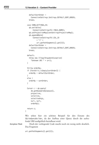 212                    12 Iteration 5 – Content Provider


                             defaultSortOrder =
                               ConnectionSettings.Settings.DEFAULT_SORT_ORDER;
                             break;

                           case CONN_SETTINGS_ID:
                             qb.setTables(
                                 ConnectionSettingsTbl.TABLE_NAME);
                             qb.setProjectionMap(connSettingsProjectionMap);
                             qb.appendWhere(
                                 ConnectionSettingsTbl.COL_ID
                                     + "=" +
                                     uri.getPathSegments().get(1));
                             defaultSortOrder =
                               ConnectionSettings.Settings.DEFAULT_SORT_ORDER;
                             break;

                           default:
                             throw new IllegalArgumentException(
                               "Unknown URI " + uri);
                           }

                           String orderBy;
                           if (TextUtils.isEmpty(sortOrder)) {
                             orderBy = defaultSortOrder;
                           }
                           else {
                             orderBy = sortOrder;
                           }

                           Cursor c = qb.query(
                               db.getReadableDatabase(),
                               projection,
                               selection,
                               selectionArgs,
                               null, null,
                               orderBy);

                           return c;
                       }

                       Wir     sehen   hier   ein   schönes   Beispiel   für   den   Einsatz   des
                       SQLiteQueryBuilder, da der Aufbau einer Query durch die aufru-
                       fende URI maßgeblich beeinﬂusst wird.
      Komplexe Pfade       Doch der vorliegende Code macht noch ein wenig mehr deutlich.
                       Das Fragment

                       uri.getPathSegments().get(1));
 