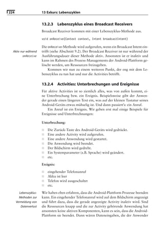 224                     13 Exkurs: Lebenszyklen


                        13.2.3      Lebenszyklus eines Broadcast Receivers
                        Broadcast Receiver kommen mit einer Lebenszyklus-Methode aus.

                        void onReceive(Context context, Intent broadcastIntent)

                        Die onReceive-Methode wird aufgerufen, wenn ein Broadcast Intent ein-
  Aktiv nur während     trifft (siehe Abschnitt 9.2). Der Broadcast Receiver ist nur während der
         onReceive      Ausführungsdauer dieser Methode aktiv. Ansonsten ist er inaktiv und
                        kann im Rahmen des Prozess-Managements der Android-Plattform ge-
                        löscht werden, um Ressourcen freizugeben.
                             Kommen wir nun zu einem weiteren Punkt, der eng mit dem Le-
                        benszyklus zu tun hat und nur die Activities betrifft.

                        13.2.4      Activities: Unterbrechungen und Ereignisse
                        Für aktive Activities ist so ziemlich alles, was von außen kommt, ei-
                        ne Unterbrechung bzw. ein Ereignis. Beispielsweise gibt der Anwen-
                        der gerade einen längeren Text ein, was auf der kleinen Tastatur seines
                        Android-Geräts etwas mühselig ist. Und dann passiert’s: ein Anruf.
                            Ein Anruf ist ein Ereignis. Wir geben erst mal einige Beispiele für
                        Ereignisse und Unterbrechnungen:

                        Unterbrechung:

                        ■   Die Zurück-Taste des Android-Geräts wird gedrückt.
                        ■   Eine andere Activity wird aufgerufen.
                        ■   Eine andere Anwendung wird gestartet.
                        ■   Die Anwendung wird beendet.
                        ■   Der Bildschirm wird gedreht.
                        ■   Ein Systemparameter (z.B. Sprache) wird geändert.
                        ■   etc.

                        Ereignis:

                        ■   eingehender Telefonanruf
                        ■   Akku ist leer
                        ■   Telefon wird ausgeschaltet
                        ■   etc.

        Lebenszyklus-   Wir haben eben erfahren, dass die Android-Plattform Prozesse beenden
        Methoden zur    kann. Ein eingehender Telefonanruf wird auf dem Bildschirm angezeigt
      Vermeidung von    und führt dazu, dass die gerade angezeigte Activity inaktiv wird. Sind
         Datenverlust   die Ressourcen knapp und die zur Activity gehörende Anwendung hat
                        ansonsten keine aktiven Komponenten, kann es sein, dass die Android-
                        Plattform sie beendet. Dann wären Dateneingaben, die der Anwender
 