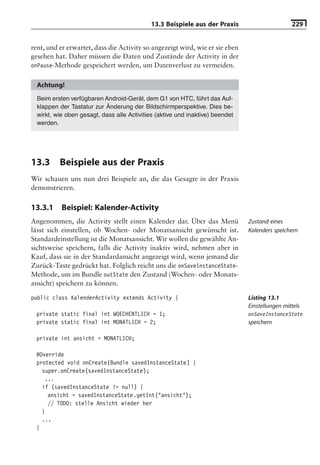 13.3 Beispiele aus der Praxis                      229


rent, und er erwartet, dass die Activity so angezeigt wird, wie er sie eben
gesehen hat. Daher müssen die Daten und Zustände der Activity in der
onPause-Methode gespeichert werden, um Datenverlust zu vermeiden.


  Achtung!
  Beim ersten verfügbaren Android-Gerät, dem G1 von HTC, führt das Auf-
  klappen der Tastatur zur Änderung der Bildschirmperspektive. Dies be-
  wirkt, wie oben gesagt, dass alle Activities (aktive und inaktive) beendet
  werden.




13.3      Beispiele aus der Praxis
Wir schauen uns nun drei Beispiele an, die das Gesagte in der Praxis
demonstrieren.

13.3.1     Beispiel: Kalender-Activity
Angenommen, die Activity stellt einen Kalender dar. Über das Menü              Zustand eines
lässt sich einstellen, ob Wochen- oder Monatsansicht gewünscht ist.            Kalenders speichern
Standardeinstellung ist die Monatsansicht. Wir wollen die gewählte An-
sichtsweise speichern, falls die Activity inaktiv wird, nehmen aber in
Kauf, dass sie in der Standardansicht angezeigt wird, wenn jemand die
Zurück-Taste gedrückt hat. Folglich reicht uns die onSaveInstanceState-
Methode, um im Bundle outState den Zustand (Wochen- oder Monats-
ansicht) speichern zu können.

public class KalenderActivity extends Activity {                               Listing 13.1
                                                                               Einstellungen mittels
 private static final int WOECHENTLICH = 1;                                    onSaveInstanceState
 private static final int MONATLICH = 2;                                       speichern

 private int ansicht = MONATLICH;

 @Override
 protected void onCreate(Bundle savedInstanceState) {
   super.onCreate(savedInstanceState);
    ...
   if (savedInstanceState != null) {
     ansicht = savedInstanceState.getInt("ansicht");
     // TODO: stelle Ansicht wieder her
   }
   ...
 }
 