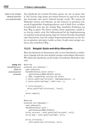 232                      13 Exkurs: Lebenszyklen


Daten in der richtigen   Den Quellcode des Content Providers sparen wir uns an dieser Stel-
  Methode speichern      le. Die Activity zeigt immer den letzten Entwurf an, egal ob sie durch
 und wiederherstellen    den Anwender oder durch Android beendet wurde. Wir nutzen die
                         Methoden onPause und onResume, um den Entwurf zu speichern bzw.
                         um die Eingabefelder »Empfängeradresse« und »E-Mail-Text« zu füllen.
                         Grundsätzlich wäre dies der richtige Weg, sämtlichen Problemen aus
                         dem Weg zu gehen. Die Daten würden immer gespeichert, sobald ei-
                         ne Activity inaktiv wird. Der Mehraufwand bei der Implementierung
                         ist natürlich nicht gerade gering. Egal ob Content Provider, Datenbank
                         oder Dateisystem, man hat einigen Programmieraufwand, um die Da-
                         ten zu speichern und später wieder zu lesen. Es gibt einen weniger sau-
                         beren, aber schnelleren Weg. . .

                         13.3.3      Beispiel: Quick-and-dirty-Alternative
                         Wem das Speichern im Dateisystem oder in einer Datenbank zu mühse-
                         lig ist, begnügt sich mit einer deutlich weniger aufwendigen Alternative.
                         Wir haben den Quellcode auf die beiden wesentlichen Methoden redu-
                         ziert.

         Listing 13.3    @Override
   SharedPreferences-    protected void onPause() {
            Objekt als     super.onPause();
    Zustandsspeicher       SharedPreferences.Editor editor =
           verwenden           getPreferences(MODE_PRIVATE).edit();
                           // TODO: Eingabefelder auslesen und setzen:
                           // editor.putString("recipient", Empfaengeradresse...);
                           // editor.putString("body", E-Mail-Text...);

                             if (isFinishing()) {
                               editor.putString("isFinishing", "true");
                             }
                             editor.commit();
                         }

                         @Override
                         protected void onResume() {
                           super.onResume();
                           SharedPreferences prefs =
                               getPreferences(MODE_PRIVATE);
                           String recipient = prefs.getString("recipient", null);
                           String body = prefs.getString("body", null);

                             String isFinishing =
                                 prefs.getString("isFinishing", null);
 