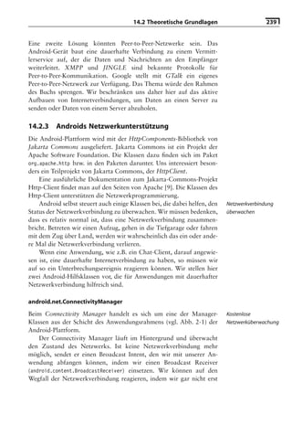 14.2 Theoretische Grundlagen                       239


Eine zweite Lösung könnten Peer-to-Peer-Netzwerke sein. Das
Android-Gerät baut eine dauerhafte Verbindung zu einem Vermitt-
lerservice auf, der die Daten und Nachrichten an den Empfänger
weiterleitet. XMPP und JINGLE sind bekannte Protokolle für
Peer-to-Peer-Kommunikation. Google stellt mit GTalk ein eigenes
Peer-to-Peer-Netzwerk zur Verfügung. Das Thema würde den Rahmen
des Buchs sprengen. Wir beschränken uns daher hier auf das aktive
Aufbauen von Internetverbindungen, um Daten an einen Server zu
senden oder Daten von einem Server abzuholen.

14.2.3    Androids Netzwerkunterstützung
Die Android-Plattform wird mit der HttpComponents-Bibliothek von
Jakarta Commons ausgeliefert. Jakarta Commons ist ein Projekt der
Apache Software Foundation. Die Klassen dazu ﬁnden sich im Paket
org.apache.http bzw. in den Paketen darunter. Uns interessiert beson-
ders ein Teilprojekt von Jakarta Commons, der HttpClient.
    Eine ausführliche Dokumentation zum Jakarta-Commons-Projekt
Http-Client ﬁndet man auf den Seiten von Apache [9]. Die Klassen des
Http-Client unterstützen die Netzwerkprogrammierung.
    Android selbst steuert auch einige Klassen bei, die dabei helfen, den   Netzwerkverbindung
Status der Netzwerkverbindung zu überwachen. Wir müssen bedenken,           überwachen
dass es relativ normal ist, dass eine Netzwerkverbindung zusammen-
bricht. Betreten wir einen Aufzug, gehen in die Tiefgarage oder fahren
mit dem Zug über Land, werden wir wahrscheinlich das ein oder ande-
re Mal die Netzwerkverbindung verlieren.
    Wenn eine Anwendung, wie z.B. ein Chat-Client, darauf angewie-
sen ist, eine dauerhafte Internetverbindung zu haben, so müssen wir
auf so ein Unterbrechungsereignis reagieren können. Wir stellen hier
zwei Android-Hilfsklassen vor, die für Anwendungen mit dauerhafter
Netzwerkverbindung hilfreich sind.

android.net.ConnectivityManager
Beim Connectivity Manager handelt es sich um eine der Manager-              Kostenlose
Klassen aus der Schicht des Anwendungsrahmens (vgl. Abb. 2-1) der           Netzwerküberwachung
Android-Plattform.
    Der Connectivity Manager läuft im Hintergrund und überwacht
den Zustand des Netzwerks. Ist keine Netzwerkverbindung mehr
möglich, sendet er einen Broadcast Intent, den wir mit unserer An-
wendung abfangen können, indem wir einen Broadcast Receiver
(android.content.BroadcastReceiver) einsetzen. Wir können auf den
Wegfall der Netzwerkverbindung reagieren, indem wir gar nicht erst
 