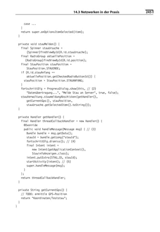 14.3 Netzwerken in der Praxis   245


          case ...
        }
        return super.onOptionsItemSelected(item);
    }

    private void stauMelden() {
      final Spinner stauUrsache =
          (Spinner)findViewById(R.id.stauUrsache);
      final RadioGroup aktuellePosition =
         (RadioGroup)findViewById(R.id.position);
      final StauPosition stauPosition =
          StauPosition.STAUENDE;
      if (R.id.stauAnfang ==
          aktuellePosition.getCheckedRadioButtonId()) {
        stauPosition = StauPosition.STAUANFANG;
      }
      fortschrittDlg = ProgressDialog.show(this, // (2)
          "Datenübertragung...", "Melde Stau an Server", true, false);
      stauVerwaltung.staumeldungAbschicken(getHandler(),
          getCurrentGps(), stauPosition,
          stauUrsache.getSelectedItem().toString());
    }

    private Handler getHandler() {
      final Handler threadCallbackHandler = new Handler() {
        @Override
        public void handleMessage(Message msg) { // (3)
          Bundle bundle = msg.getData();
          stauId = bundle.getLong("stauId");
          fortschrittDlg.dismiss(); // (4)
          final Intent intent =
              new Intent(getApplicationContext(),
              StauinfoAnzeigen.class);
          intent.putExtra(STAU_ID, stauId);
          startActivity(intent); // (5)
          super.handleMessage(msg);
        }
      };
      return threadCallbackHandler;
    }

    private String getCurrentGps() {
      // TODO: ermittle GPS-Position
      return "Koordinaten/Teststau";
    }
}
 