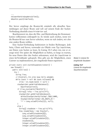 14.3 Netzwerken in der Praxis                      253


    ...
    netzwerkVerbindungHerstellen();
    mHandler.post(timerTask);
}

Der Server empfängt die Routen-Id, ermittelt alle aktuellen Stau-
meldungen auf dieser Route und ruft auf seinem Ende der Socket-
Verbindung ebenfalls einen PrintWriter auf.
    Beachtenswert ist, dass die Hin- und Rückrichtung der Kommuni-
kation vollkommen entkoppelt ist. Es würde auch reichen, wenn wir
die Routen-Id nur zum Server schicken, wenn sie sich ändert, wir also
eine andere Route wählen.
    Eine Socket-Verbindung funktioniert in beiden Richtungen. Jede
Seite, Client und Server, verwendet ein Objekt vom Typ InputStream,
um Daten vom Socket zu lesen. In Listing 14.5 sehen wir, wie er er-
zeugt wird. Um später die Möglichkeit zu haben, so lange zu warten,
bis neue Daten über den Socket ankommen, wird der InputStream in
einen BufferedReader gekapselt. Dies gibt uns die Möglichkeit, einen    Modul 3: Listener für
Listener zu implementieren, der eingehende Daten registriert:           eingehende Staudaten

private static void starteStaudatenListener() {                         Listing 14.7
  new Thread() {                                                        Listener für eingehende
    public void run() {                                                 Stauinformationen
      try {
        String line;
        // blockiert, bis eine neue Zeile ankommt:
        while (sock != null && !sock.isClosed() &&
            (line = br.readLine()) != null) {
          stauSpeicher.getWritableDatabase().
              beginTransaction();
          if (line.startsWith("DELETE#")) {
            String[] infos = line.split("#");
            stauSpeicher.getWritableDatabase().
              delete(StauSpeicherSqliteImpl.TABLE_NAME,
              StauSpeicherSqliteImpl.COL_ROUTE_ID +
              "=" + Long.valueOf(infos[1]), null);
          }
          else {
            String[] stauDaten = line.split("#");
            Stau staumeldung = new Stau(null,
                Long.valueOf(stauDaten[0]),
                Long.valueOf(stauDaten[1]),
                Integer.valueOf(stauDaten[2]),
                stauDaten[3],
                Integer.valueOf(stauDaten[4]),
                Integer.valueOf(stauDaten[5]),
 