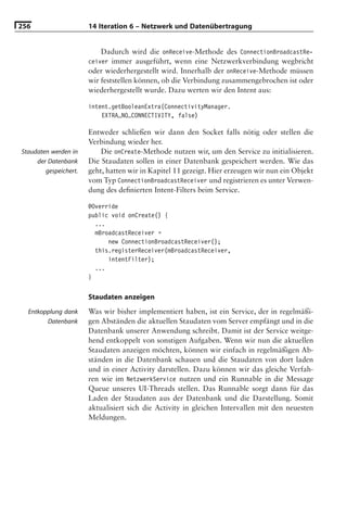 256                    14 Iteration 6 – Netzwerk und Datenübertragung


                           Dadurch wird die onReceive-Methode des ConnectionBroadcastRe-
                       ceiver immer ausgeführt, wenn eine Netzwerkverbindung wegbricht
                       oder wiederhergestellt wird. Innerhalb der onReceive-Methode müssen
                       wir feststellen können, ob die Verbindung zusammengebrochen ist oder
                       wiederhergestellt wurde. Dazu werten wir den Intent aus:

                       intent.getBooleanExtra(ConnectivityManager.
                           EXTRA_NO_CONNECTIVITY, false)

                       Entweder schließen wir dann den Socket falls nötig oder stellen die
                       Verbindung wieder her.
Staudaten werden in        Die onCreate-Methode nutzen wir, um den Service zu initialisieren.
     der Datenbank     Die Staudaten sollen in einer Datenbank gespeichert werden. Wie das
        gespeichert.   geht, hatten wir in Kapitel 11 gezeigt. Hier erzeugen wir nun ein Objekt
                       vom Typ ConnectionBroadcastReceiver und registrieren es unter Verwen-
                       dung des deﬁnierten Intent-Filters beim Service.

                       @Override
                       public void onCreate() {
                         ...
                         mBroadcastReceiver =
                             new ConnectionBroadcastReceiver();
                         this.registerReceiver(mBroadcastReceiver,
                             intentFilter);
                         ...
                       }


                       Staudaten anzeigen
  Entkopplung dank     Was wir bisher implementiert haben, ist ein Service, der in regelmäßi-
        Datenbank      gen Abständen die aktuellen Staudaten vom Server empfängt und in die
                       Datenbank unserer Anwendung schreibt. Damit ist der Service weitge-
                       hend entkoppelt von sonstigen Aufgaben. Wenn wir nun die aktuellen
                       Staudaten anzeigen möchten, können wir einfach in regelmäßigen Ab-
                       ständen in die Datenbank schauen und die Staudaten von dort laden
                       und in einer Activity darstellen. Dazu können wir das gleiche Verfah-
                       ren wie im NetzwerkService nutzen und ein Runnable in die Message
                       Queue unseres UI-Threads stellen. Das Runnable sorgt dann für das
                       Laden der Staudaten aus der Datenbank und die Darstellung. Somit
                       aktualisiert sich die Activity in gleichen Intervallen mit den neuesten
                       Meldungen.
 