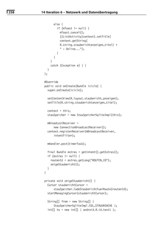258   14 Iteration 6 – Netzwerk und Datenübertragung


               else {
                 if (mToast != null) {
                   mToast.cancel();
                   ((ListActivity)context).setTitle(
                   context.getString(
                   R.string.stauberichtanzeigen_titel) +
                   " - Online...");
                 }
               }
             }
             catch (Exception e) { }
         }
       };

       @Override
       public void onCreate(Bundle icicle) {
         super.onCreate(icicle);

           setContentView(R.layout.staubericht_anzeigen);
           setTitle(R.string.stauberichtanzeigen_titel);

           context = this;
           stauSpeicher = new StauSpeicherSqliteImpl(this);

           mBroadcastReceiver =
               new ConnectionBroadcastReceiver();
           context.registerReceiver(mBroadcastReceiver,
               intentFilter);

           mHandler.post(timerTask);

           final Bundle extras = getIntent().getExtras();
           if (extras != null) {
             routenId = extras.getLong("ROUTEN_ID");
             zeigeStaubericht();
           }
       }

       private void zeigeStaubericht() {
         Cursor stauberichtCursor =
             stauSpeicher.ladeStauberichtFuerRoute(routenId);
         startManagingCursor(stauberichtCursor);

           String[] from = new String[] {
               StauSpeicherSqliteImpl.COL_STAUURSACHE };
           int[] to = new int[] { android.R.id.text1 };
 