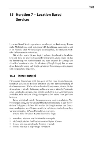 261


15 Iteration 7 – Location Based
   Services

                              Hinweis: Die 2. Auflage dieses Buchs erscheint unter dem Titel
                               »Android 2. Grundlagen und Programmierung«
                                 Ende Mai 2010 im dpunkt.verlag, ISBN 978-3-89864-677-2




Location Based Services gewinnen zunehmend an Bedeutung. Immer
mehr Mobiltelefone sind mit einem GPS-Empfänger ausgestattet, und
es ist reizvoll, über Anwendungen nachzudenken, die standortspeziﬁ-
sche Informationen verwenden.
     Wir wollen uns in diesem Kapitel auf zwei Kernbereiche beschrän-
ken und diese in unseren Staumelder integrieren. Zum einem ist dies
die Ermittlung von Positionsdaten und zum anderen die Anzeige des
aktuellen Standorts in einer Straßenkarte (Google Maps). Die verwen-
deten Beispiele lassen sich leicht auf eigene Anwendungen übertragen
und entsprechend anpassen.


15.1     Iterationsziel
Für unseren Staumelder heißt das, dass wir bei einer Staumeldung au-
tomatisch die aktuelle Position ermitteln und mit der Staumeldung an
den Server senden. Wir brauchen also eine Komponente, die uns die Po-
sitionsdaten ermittelt. Außerdem wollen wir unsere aktuelle Position in
einer Landkarte anzeigen. Das könnte uns helfen, eine Alternativroute
zu ﬁnden, falls wir kein Navigationsgerät dabei haben oder gar keins
besitzen.
     Bevor wir jedoch mit der Programmierung starten, sind einige Vor-
bereitungen nötig, die wir unserer Struktur entsprechend in den theore-
tischen Teil gepackt haben. Wir wollen die Möglichkeiten des Emula-
tors ausschöpfen, um efﬁzient entwickeln zu können. Außerdem sollten
wir ein wenig über GPS und Google Maps wissen.
     Unsere Ziele für dieses Kapitel lauten wie folgt:

■   verstehen, wie man mit Positionsdaten umgeht
■   die Möglichkeiten des Emulators ausschöpfen können
■   lernen, wie man die aktuelle Position ermittelt
■   lernen, wie man Google Maps verwendet
 