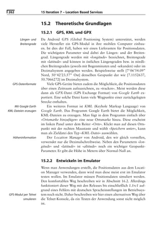 262                    15 Iteration 7 – Location Based Services


                       15.2     Theoretische Grundlagen
                       15.2.1    GPS, KML und GPX
        Längen- und    Da Android GPS (Global Positioning System) unterstützt, werden
        Breitengrade   viele Hersteller ein GPS-Modul in ihre mobilen Computer einbau-
                       en. Ist dies der Fall, haben wir einen Lieferanten für Positionsdaten.
                       Die wichtigsten Parameter sind dabei der Längen- und der Breiten-
                       grad. Längengrade werden mit »longitude« bezeichnet, Breitengrade
                       mit »latitude« und können in östlichen Längengraden bzw. in nördli-
                       chen Breitengraden (jeweils mit Bogenminuten und -sekunden) oder im
                       Dezimalsystem angegeben werden. Beispielsweise stellt [7◦ 06’54.09”
                       Nord, 50◦ 42’23.57” Ost] denselben Geopunkt dar wie [7.1152637,
                       50.7066272] im Dezimalsystem.
   GPS-Datenformate        Viele GPS-Geräte bieten zudem die Möglichkeit, die Positionsdaten
                       über einen Zeitraum aufzuzeichnen, zu »tracken«. Meist werden diese
                       dann als GPX-Datei (GPS Exchange Format) von Google Earth ex-
                       portiert. Eine solche Datei kann viele Wegpunkte einer zurückgelegten
                       Strecke enthalten.
    Mit Google Earth       Ein weiteres Format ist KML (Keyhole Markup Language) von
KML-Dateien erzeugen   Google Earth. Das Programm Google Earth bietet die Möglichkeit,
                       KML-Dateien zu erzeugen. Man fügt in dem Programm einfach über
                       »Ortsmarke hinzufügen« eine neue Ortsmarke hinzu. Diese erscheint
                       im linken Panel unter dem Reiter »Orte«. Klickt man auf diesen Orts-
                       punkt mit der rechten Maustaste und wählt »Speichern unter«, kann
                       man als Zieldatei den Typ »KML-Datei« auswählen.
   Höheninformation        Der Location Manager von Android, den wir gleich vorstellen,
                       verwendet nur die Dezimalschreibweise. Neben den Parametern »lon-
                       gitude« und »latitude« ist »altitude« noch ein wichtiger Geopunkt-
                       Parameter. Er gibt die Höhe in Metern über Normal-Null an.

                       15.2.2    Entwickeln im Emulator
                       Wenn man Anwendungen erstellt, die Positionsdaten aus dem Locati-
                       on Manager verwenden, dann wird man diese meist erst im Emulator
                       testen wollen. Im Emulator müssen Positionsdaten simuliert werden.
                       Den komfortablen Weg beschreiben wir in Abschnitt 16.2. Allerdings
                       funktioniert dieser Weg mit den Releases bis einschließlich 1.1rc1 auf-
                       grund eines Fehlers mit deutschen Spracheinstellungen im Betriebssys-
GPS-Modul per Telnet   tem noch nicht. Daher beschreiben wir hier einen alternativen Weg über
         simulieren    die Telnet-Konsole, da ein Testen der Anwendung sonst nicht möglich
                       ist.
 