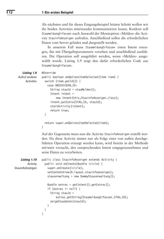 12                         1 Ein erstes Beispiel


                           Als nächsten und für dieses Eingangsbeispiel letzten Schritt wollen wir
                           die beiden Activities miteinander kommunizieren lassen. Konkret soll
                           StaumeldungErfassen nach Auswahl der Menüoption »Melden« die Acti-
                           vity StauinfoAnzeigen aufrufen. Anschließend sollen die erforderlichen
                           Daten vom Server geladen und dargestellt werden.
                               In unserem Fall muss StaumeldungErfassen einen Intent erzeu-
                           gen, ihn mit Übergabeparametern versehen und anschließend ausfüh-
                           ren. Die Operation soll ausgeführt werden, wenn »Melden« ausge-
                           wählt wurde. Listing 1.9 zeigt den dafür erforderlichen Code aus
                           StaumeldungErfassen.

           Listing 1.9     @Override
        Aufruf anderer     public boolean onOptionsItemSelected(Item item) {
             Activities      switch (item.getId()) {
                               case ABSCHICKEN_ID:
                                 String stauId = stauMelden();
                                 Intent intent =
                                     new Intent(this,StauinfoAnzeigen.class);
                                 intent.putExtra(STAU_ID, stauId);
                                 startActivity(intent);
                                 return true;
                             }

                               return super.onOptionsItemSelected(item);
                           }

                           Auf der Gegenseite muss nun die Activity StauinfoAnzeigen erstellt wer-
                           den. Da diese Activity immer nur als Folge einer von außen durchge-
                           führten Operation erzeugt werden kann, wird bereits in der Methode
                           onCreate versucht, den entsprechenden Intent entgegenzunehmen und
                           seine Daten zu verarbeiten.

          Listing 1.10     public class StauinfoAnzeigen extends Activity {
                Activity     public void onCreate(Bundle icicle) {
     StauinfoAnzeigen          super.onCreate(icicle);
                               setContentView(R.layout.stauinfoanzeigen);
                               stauverwaltung = new DummyStauverwaltung();

                                   Bundle extras = getIntent().getExtras();
                                   if (extras != null) {
                                     String stauId =
                                         extras.getString(StaumeldungErfassen.STAU_ID);
                                     zeigeStaudaten(stauId);
                                   }
                               }
                           }
 
