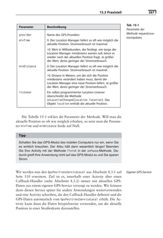 15.3 Praxisteil                   267


                                                                               Tab. 15-1
  Parameter          Beschreibung
                                                                               Parameter der
  provider           Name des GPS-Providers                                    Methode requestLoca-
                                                                               tionUpdates
  minTime            0: Der Location Manager liefert so oft wie möglich die
                     aktuelle Position. Stromverbrauch ist maximal.
                     >0: Wert in Millisekunden, der festlegt, wie lange der
                     Location Manager mindestens warten soll, bevor er
                     wieder nach der aktuellen Position fragt. Je größer
                     der Wert, desto geringer der Stromverbrauch.
  minDistance        0: Der Location Manager liefert so oft wie möglich die
                     aktuelle Position. Stromverbrauch ist maximal.
                     >0: Distanz in Metern, um die sich die Position
                     mindestens verändert haben muss, damit der
                     Location Manager eine neue Position liefert. Je größer
                     der Wert, desto geringer der Stromverbrauch.
  listener           Ein selbst programmierter Location Listener
                     überschreibt die Methode
                     onLocationChanged(Location location). Das
                     Objekt location enthält die aktuelle Position.



     Die Tabelle 15-1 erklärt die Parameter der Methode. Will man die
aktuelle Position so oft wie möglich erhalten, so setzt man die Parame-
ter minTime und minDistance beide auf Null.

  Tipp
  Schalten Sie das GPS-Modul des mobilen Computers nur ein, wenn Sie
  es wirklich brauchen. Der Akku hält dann wesentlich länger! Beenden
  Sie Ihre Activity mit der Methode finish in der onPause-Methode. Da-
  durch greift Ihre Anwendung nicht auf das GPS-Modul zu und Sie sparen
  Strom.



Wir werden nun den GpsPositionsServiceLocal aus Abschnitt 8.3.1 auf            Eigener GPS-Service
Seite 110 erweitern. Ziel ist es, innerhalb einer Activity über einen
Callback-Handler (siehe Abschnitt 8.3.2) immer mit aktuellen GPS-
Daten aus einem eigenen GPS-Service versorgt zu werden. Wir können
dann diesen Service später für andere Anwendungen weiterverwenden
und eine Activity schreiben, die den Callback-Handler deﬁniert und die
GPS-Daten automatisch vom GpsPositionsServiceLocal erhält. Die Ac-
tivity kann dann die Daten beispielsweise verwenden, um die aktuelle
Position in einer Straßenkarte darzustellen.
 