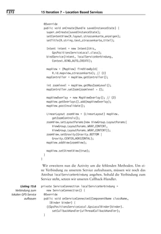 272                    15 Iteration 7 – Location Based Services


                           @Override
                           public void onCreate(Bundle savedInstanceState) {
                             super.onCreate(savedInstanceState);
                             setContentView(R.layout.strassenkarte_anzeigen);
                             setTitle(R.string.text_strassenkarte_titel);

                               Intent intent = new Intent(this,
                                   GpsPositionsServiceLocal.class);
                               bindService(intent, localServiceVerbindung,
                                   Context.BIND_AUTO_CREATE);

                               mapView = (MapView) findViewById(
                                   R.id.mapview_strassenkarte); // (1)
                               mapController = mapView.getController();

                               int zoomlevel = mapView.getMaxZoomLevel();
                               mapController.setZoom(zoomlevel - 2);

                               mapViewOverlay = new MapViewOverlay(); // (2)
                               mapView.getOverlays().add(mapViewOverlay);
                               mapView.postInvalidate();

                               LinearLayout zoomView = (LinearLayout) mapView.
                                   getZoomControls();
                               zoomView.setLayoutParams(new ViewGroup.LayoutParams(
                                   ViewGroup.LayoutParams.WRAP_CONTENT,
                                   ViewGroup.LayoutParams.WRAP_CONTENT));
                               zoomView.setGravity(Gravity.BOTTOM |
                                   Gravity.CENTER_HORIZONTAL);
                               mapView.addView(zoomView);

                               mapView.setStreetView(true);
                           }
                       }

                        Wir erweitern nun die Activity um die fehlenden Methoden. Um ei-
                       ne Verbindung zu unserem Service aufzubauen, müssen wir noch das
                       Attribut localServiceVerbindung angeben. Sobald die Verbindung zum
                       Service steht, setzen wir unseren Callback-Handler.

        Listing 15.6   private ServiceConnection localServiceVerbindung =
    Verbindung zum         new ServiceConnection() {
 lokalen GPS-Service     @Override
           aufbauen      public void onServiceConnected(ComponentName className,
                             IBinder binder) {
                           ((GpsPositionsServiceLocal.GpsLocalBinder)binder).
                               setCallbackHandler(uiThreadCallbackHandler);
                         }
 