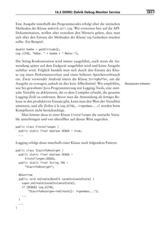 16.2 DDMS: Dalvik Debug Monitor Service                       283


Eine Ausgabe innerhalb des Programmcodes erfolgt über die statischen
Methoden der Klasse android.util.Log. Wir verweisen hier auf die API-
Dokumentation, wollen aber trotzdem den Hinweis geben, dass man
sich über den Einsatz der Methoden der Klasse Log Gedanken machen
sollte. Ein Beispiel:

double hoehe = getAltitude();
Log.i(TAG, "Höhe: " + hoehe + " Meter.");

Die String-Konkatenation wird immer ausgeführt, auch wenn die An-
wendung später auf dem Endgerät ausgeführt wird und keine Ausgabe
sichtbar wird. Folglich handelt man sich durch den Einsatz der Klas-
se Log einen Performanzverlust und einen höheren Speicherverbrauch
ein. Zwar verwendet Android intern die Klasse StringBuffer, um die
Ausgabe zu erzeugen, jedoch ist dies kein Allheilmittel. Wir empfehlen,   Ressourcen schonen
wie bei gewohnter Java-Programmierung mit Logging-Tools, eine stati-
sche Variable zu deklarieren, die es dem Compiler erlaubt, die gesamte
Logging-Zeile zu entfernen. Bevor man die Anwendung als fertiges Re-
lease in den produktiven Einsatz gibt, kann man den Wert der Variablen
umsetzen, und alle Zeilen à la Log.d(TAG, »irgendwas...«) werden beim
Kompilieren nicht berücksichtigt.
    Man könnte dazu in einer Klasse Einstellungen die statische Varia-
ble unterbringen und von überallher auf diesen Wert zugreifen.

public class Einstellungen {
  public static final boolean DEBUG = true;
  ...

Logging erfolgt dann innerhalb einer Klasse nach folgendem Pattern:

public class StauinfoAnzeigen {
  public static final boolean DEBUG =
      Einstellungen.DEBUG;
  public static final String TAG =
      "StauinfoAnzeigen";

    @Override
    public void onCreate(Bundle savedInstanceState) {
      super.onCreate(savedInstanceState);
      if (DEBUG) Log.d(TAG,
          "StauinfoAnzeigen->onCreate(): irgendwas...");
      ...
    }
    ...
}
 