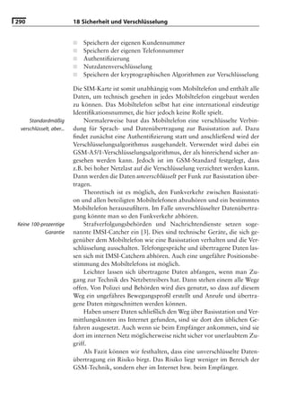 290                       18 Sicherheit und Verschlüsselung


                          ■   Speichern der eigenen Kundennummer
                          ■   Speichern der eigenen Telefonnummer
                          ■   Authentiﬁzierung
                          ■   Nutzdatenverschlüsselung
                          ■   Speichern der kryptographischen Algorithmen zur Verschlüsselung

                          Die SIM-Karte ist somit unabhängig vom Mobiltelefon und enthält alle
                          Daten, um technisch gesehen in jedes Mobiltelefon eingebaut werden
                          zu können. Das Mobiltelefon selbst hat eine international eindeutige
                          Identiﬁkationsnummer, die hier jedoch keine Rolle spielt.
     Standardmäßig             Normalerweise baut das Mobiltelefon eine verschlüsselte Verbin-
 verschlüsselt, aber...   dung für Sprach- und Datenübertragung zur Basisstation auf. Dazu
                          ﬁndet zunächst eine Authentiﬁzierung statt und anschließend wird der
                          Verschlüsselungsalgorithmus ausgehandelt. Verwendet wird dabei ein
                          GSM-A5/1-Verschlüsselungsalgorithmus, der als hinreichend sicher an-
                          gesehen werden kann. Jedoch ist im GSM-Standard festgelegt, dass
                          z.B. bei hoher Netzlast auf die Verschlüsselung verzichtet werden kann.
                          Dann werden die Daten unverschlüsselt per Funk zur Basisstation über-
                          tragen.
                               Theoretisch ist es möglich, den Funkverkehr zwischen Basisstati-
                          on und allen beteiligten Mobiltelefonen abzuhören und ein bestimmtes
                          Mobiltelefon herauszuﬁltern. Im Falle unverschlüsselter Datenübertra-
                          gung könnte man so den Funkverkehr abhören.
Keine 100-prozentige           Strafverfolgungsbehörden und Nachrichtendienste setzen soge-
            Garantie      nannte IMSI-Catcher ein [3]. Dies sind technische Geräte, die sich ge-
                          genüber dem Mobiltelefon wie eine Basisstation verhalten und die Ver-
                          schlüsselung ausschalten. Telefongespräche und übertragene Daten las-
                          sen sich mit IMSI-Catchern abhören. Auch eine ungefähre Positionsbe-
                          stimmung des Mobiltelefons ist möglich.
                               Leichter lassen sich übertragene Daten abfangen, wenn man Zu-
                          gang zur Technik des Netzbetreibers hat. Dann stehen einem alle Wege
                          offen. Von Polizei und Behörden wird dies genutzt, so dass auf diesem
                          Weg ein ungefähres Bewegungsproﬁl erstellt und Anrufe und übertra-
                          gene Daten mitgeschnitten werden können.
                               Haben unsere Daten schließlich den Weg über Basisstation und Ver-
                          mittlungsknoten ins Internet gefunden, sind sie dort den üblichen Ge-
                          fahren ausgesetzt. Auch wenn sie beim Empfänger ankommen, sind sie
                          dort im internen Netz möglicherweise nicht sicher vor unerlaubtem Zu-
                          griff.
                               Als Fazit können wir festhalten, dass eine unverschlüsselte Daten-
                          übertragung ein Risiko birgt. Das Risiko liegt weniger im Bereich der
                          GSM-Technik, sondern eher im Internet bzw. beim Empfänger.
 