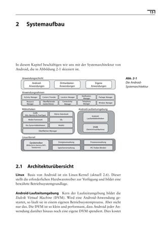15


2       Systemaufbau

                                                  Hinweis: Die 2. Auflage dieses Buchs erscheint unter dem Titel
                                                   »Android 2. Grundlagen und Programmierung«
                                                         Ende Mai 2010 im dpunkt.verlag, ISBN 978-3-89864-677-2




In diesem Kapitel beschäftigen wir uns mit der Systemarchitektur von
Android, die in Abbildung 2-1 skizziert ist.

    Anwendungsschicht                                                                                          Abb. 2-1
             Android-                            Drittanbieter-                          Eigene                Die Android-
           Anwendungen                           Anwendungen                          Anwendungen              Systemarchitektur
    Anwendungsrahmen
                                                                       Notification
      Activity Manager       Content Provider     Location Manager                           Package Manager
                                                                        Manager
         Resource            Oberflächenele-        Connectivity        Telephony
                                                                                             Window Manager
         Manager             mente (Views)            Manager            Manager

    Bibliotheken                                                     Android-Laufzeitumgebung
                Grafik
                                          SQLite-Datenbank
      (SGL, OpenGL ES, FreeType)
                                                                                  Android-
                                                                             Laufzeitbibliotheken
           Media-Framework                        SSL

       libc (Systembibliotheken)                WebKit
                                                                                       DVM
                                                                             (Dalvik Virtual Machine)
                         Oberflächen-Manager


    Linux-Kernel

            Gerätetreiber                       Energieverwaltung                 Prozessverwaltung
        (Bildschirm, Kamera, WiFi,
               Tastatur etc)                    Speicherverwaltung                IPC-Treiber (Binder)




2.1       Architekturübersicht
Linux Basis von Android ist ein Linux-Kernel (aktuell 2.6). Dieser
stellt die erforderlichen Hardwaretreiber zur Verfügung und bildet eine
bewährte Betriebssystemgrundlage.

Android-Laufzeitumgebung Kern der Laufzeitumgebung bildet die
Dalvik Virtual Machine (DVM). Wird eine Android-Anwendung ge-
startet, so läuft sie in einem eigenen Betriebssystemprozess. Aber nicht
nur das. Die DVM ist so klein und performant, dass Android jeder An-
wendung darüber hinaus noch eine eigene DVM spendiert. Dies kostet
 