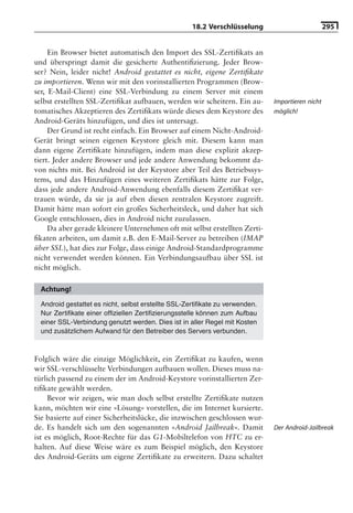 18.2 Verschlüsselung                         295


     Ein Browser bietet automatisch den Import des SSL-Zertiﬁkats an
und überspringt damit die gesicherte Authentiﬁzierung. Jeder Brow-
ser? Nein, leider nicht! Android gestattet es nicht, eigene Zertiﬁkate
zu importieren. Wenn wir mit den vorinstallierten Programmen (Brow-
ser, E-Mail-Client) eine SSL-Verbindung zu einem Server mit einem
selbst erstellten SSL-Zertiﬁkat aufbauen, werden wir scheitern. Ein au-       Importieren nicht
tomatisches Akzeptieren des Zertiﬁkats würde dieses dem Keystore des          möglich!
Android-Geräts hinzufügen, und dies ist untersagt.
     Der Grund ist recht einfach. Ein Browser auf einem Nicht-Android-
Gerät bringt seinen eigenen Keystore gleich mit. Diesem kann man
dann eigene Zertiﬁkate hinzufügen, indem man diese explizit akzep-
tiert. Jeder andere Browser und jede andere Anwendung bekommt da-
von nichts mit. Bei Android ist der Keystore aber Teil des Betriebssys-
tems, und das Hinzufügen eines weiteren Zertiﬁkats hätte zur Folge,
dass jede andere Android-Anwendung ebenfalls diesem Zertiﬁkat ver-
trauen würde, da sie ja auf eben diesen zentralen Keystore zugreift.
Damit hätte man sofort ein großes Sicherheitsleck, und daher hat sich
Google entschlossen, dies in Android nicht zuzulassen.
     Da aber gerade kleinere Unternehmen oft mit selbst erstellten Zerti-
ﬁkaten arbeiten, um damit z.B. den E-Mail-Server zu betreiben (IMAP
über SSL), hat dies zur Folge, dass einige Android-Standardprogramme
nicht verwendet werden können. Ein Verbindungsaufbau über SSL ist
nicht möglich.

  Achtung!
  Android gestattet es nicht, selbst erstellte SSL-Zertiﬁkate zu verwenden.
  Nur Zertiﬁkate einer ofﬁziellen Zertiﬁzierungsstelle können zum Aufbau
  einer SSL-Verbindung genutzt werden. Dies ist in aller Regel mit Kosten
  und zusätzlichem Aufwand für den Betreiber des Servers verbunden.



Folglich wäre die einzige Möglichkeit, ein Zertiﬁkat zu kaufen, wenn
wir SSL-verschlüsselte Verbindungen aufbauen wollen. Dieses muss na-
türlich passend zu einem der im Android-Keystore vorinstallierten Zer-
tiﬁkate gewählt werden.
     Bevor wir zeigen, wie man doch selbst erstellte Zertiﬁkate nutzen
kann, möchten wir eine »Lösung« vorstellen, die im Internet kursierte.
Sie basierte auf einer Sicherheitslücke, die inzwischen geschlossen wur-
de. Es handelt sich um den sogenannten »Android Jailbreak«. Damit             Der Android-Jailbreak
ist es möglich, Root-Rechte für das G1-Mobiltelefon von HTC zu er-
halten. Auf diese Weise wäre es zum Beispiel möglich, den Keystore
des Android-Geräts um eigene Zertiﬁkate zu erweitern. Dazu schaltet
 