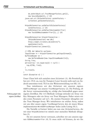304                     18 Sicherheit und Verschlüsselung


                             de.androidbuch.ssl.TrustManagerFactory.get()},
                             new SecureRandom()); // (2)
                         javax.net.ssl.SSLSocketFactory socketFactory =
                             sslContext.getSocketFactory();

                         HttpsURLConnection.setDefaultSSLSocketFactory(
                             socketFactory); // (3)
                         HttpsURLConnection.setDefaultHostnameVerifier(
                             new TestX509HostnameVerifier()); // (4)

                         HttpsURLConnection httpsUrlConnection =
                             (HttpsURLConnection) new URL(
                             https://www2.visionera.de/android/").
                             openConnection();
                         httpsUrlConnection.connect();

                         // HTML der Webseite auslesen:
                         InputStream in = httpsUrlConnection.getInputStream();
                         BufferedReader br =
                             new BufferedReader(new InputStreamReader(in));
                         String line;
                         while((line = br.readLine()) != null) {
                           Log.d(TAG, line);
                         }
                         in.close();
                        }
                        catch (Exception e) { }

                        Unser Client holt sich zunächst einen SSLContext (1). Als Protokoll ge-
                        ben wir »TLS« an, was für Transport Layer Security steht und von An-
                        droid unterstützt wird. TLS ist eine Weiterentwicklung von SSL 3.0.
                            Nun initialisieren wir den SSLContext mit unserem eigenen
                        X509TrustManager aus unserer TrustManagerFactory (2). Die Prüfung, ob
                        der Server vertrauenswürdig ist, erfolgt also letztendlich gegen unser
  Prüfung gegen das     eigenes Zertiﬁkat. Die init-Methode verlangt entweder ein Array von
     eigene Zertiﬁkat   Key Managern oder ein Array von Trust Managern. Daher setzen wir
                        den ersten Parameter auf null. Als zweiten Parameter übergeben wir
                        das Trust Manager-Array. Wir initialisieren ein solches Array, indem
                        wir uns über unsere eigene TrustManagerFactory den als innere Klasse
                        implementierten MeinX509TrustManager holen (siehe Listing 18.1).
                            Die Variable sslContext liefert uns nun eine SSLSocketFactory, die
                        wir einer HttpsURLConnection mittels einer statischen Methode überge-
                        ben (3).
                            Da wir unserem Server vertrauen, schreiben wir uns unseren eige-
                        nen X509HostnameVerifier (4). Er muss nicht viel können, da wir ihn
 
