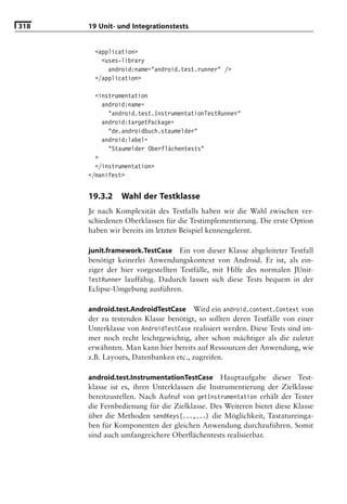 318   19 Unit- und Integrationstests


        <application>
          <uses-library
            android:name="android.test.runner" />
        </application>

        <instrumentation
          android:name=
            "android.test.InstrumentationTestRunner"
          android:targetPackage=
            "de.androidbuch.staumelder"
          android:label=
            "Staumelder Oberflächentests"
        >
        </instrumentation>
      </manifest>


      19.3.2    Wahl der Testklasse
      Je nach Komplexität des Testfalls haben wir die Wahl zwischen ver-
      schiedenen Oberklassen für die Testimplementierung. Die erste Option
      haben wir bereits im letzten Beispiel kennengelernt.

      junit.framework.TestCase Ein von dieser Klasse abgeleiteter Testfall
      benötigt keinerlei Anwendungskontext von Android. Er ist, als ein-
      ziger der hier vorgestellten Testfälle, mit Hilfe des normalen JUnit-
      TestRunner lauffähig. Dadurch lassen sich diese Tests bequem in der
      Eclipse-Umgebung ausführen.

      android.test.AndroidTestCase Wird ein android.content.Context von
      der zu testenden Klasse benötigt, so sollten deren Testfälle von einer
      Unterklasse von AndroidTestCase realisiert werden. Diese Tests sind im-
      mer noch recht leichtgewichtig, aber schon mächtiger als die zuletzt
      erwähnten. Man kann hier bereits auf Ressourcen der Anwendung, wie
      z.B. Layouts, Datenbanken etc., zugreifen.

      android.test.InstrumentationTestCase Hauptaufgabe dieser Test-
      klasse ist es, ihren Unterklassen die Instrumentierung der Zielklasse
      bereitzustellen. Nach Aufruf von getInstrumentation erhält der Tester
      die Fernbedienung für die Zielklasse. Des Weiteren bietet diese Klasse
      über die Methoden sendKeys(...,...) die Möglichkeit, Tastatureinga-
      ben für Komponenten der gleichen Anwendung durchzuführen. Somit
      sind auch umfangreichere Oberﬂächentests realisierbar.
 