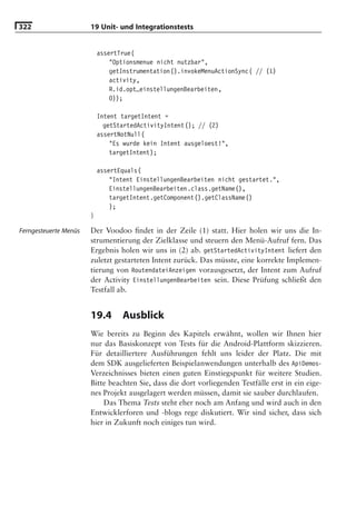 322                    19 Unit- und Integrationstests


                           assertTrue(
                               "Optionsmenue nicht nutzbar",
                               getInstrumentation().invokeMenuActionSync( // (1)
                               activity,
                               R.id.opt_einstellungenBearbeiten,
                               0));

                           Intent targetIntent =
                             getStartedActivityIntent(); // (2)
                           assertNotNull(
                               "Es wurde kein Intent ausgeloest!",
                               targetIntent);

                           assertEquals(
                               "Intent EinstellungenBearbeiten nicht gestartet.",
                               EinstellungenBearbeiten.class.getName(),
                               targetIntent.getComponent().getClassName()
                               );
                       }

Ferngesteuerte Menüs   Der Voodoo ﬁndet in der Zeile (1) statt. Hier holen wir uns die In-
                       strumentierung der Zielklasse und steuern den Menü-Aufruf fern. Das
                       Ergebnis holen wir uns in (2) ab. getStartedActivityIntent liefert den
                       zuletzt gestarteten Intent zurück. Das müsste, eine korrekte Implemen-
                       tierung von RoutendateiAnzeigen vorausgesetzt, der Intent zum Aufruf
                       der Activity EinstellungenBearbeiten sein. Diese Prüfung schließt den
                       Testfall ab.


                       19.4       Ausblick
                       Wie bereits zu Beginn des Kapitels erwähnt, wollen wir Ihnen hier
                       nur das Basiskonzept von Tests für die Android-Plattform skizzieren.
                       Für detailliertere Ausführungen fehlt uns leider der Platz. Die mit
                       dem SDK ausgelieferten Beispielanwendungen unterhalb des ApiDemos-
                       Verzeichnisses bieten einen guten Einstiegspunkt für weitere Studien.
                       Bitte beachten Sie, dass die dort vorliegenden Testfälle erst in ein eige-
                       nes Projekt ausgelagert werden müssen, damit sie sauber durchlaufen.
                           Das Thema Tests steht eher noch am Anfang und wird auch in den
                       Entwicklerforen und -blogs rege diskutiert. Wir sind sicher, dass sich
                       hier in Zukunft noch einiges tun wird.
 