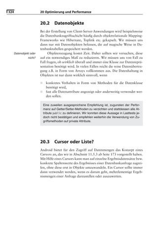 324                      20 Optimierung und Performance


                         20.2        Datenobjekte
                         Bei der Erstellung von Client-Server-Anwendungen wird beispielsweise
                         die Datenbankzugriffsschicht häuﬁg durch objektrelationale Mapping-
                         Frameworks wie Hibernate, Toplink etc. gekapselt. Wir müssen uns
                         dann nur mit Datenobjekten befassen, die auf magische Weise in Da-
                         tenbanktabellen gespeichert werden.
      Datenobjekt oder         Objekterzeugung kostet Zeit. Daher sollten wir versuchen, diese
                nicht?   auf ein notwendiges Maß zu reduzieren. Wir müssen uns von Fall zu
                         Fall fragen, ob wirklich überall und immer eine Klasse zur Datenreprä-
                         sentation benötigt wird. In vielen Fällen reicht die reine Datenübertra-
                         gung z.B. in Form von Arrays vollkommen aus. Die Datenhaltung in
                         Objekten ist nur dann wirklich sinnvoll, wenn

                         ■     konkretes Verhalten in Form von Methoden für die Datenklasse
                               benötigt wird,
                         ■     fast alle Datenattribute angezeigt oder anderweitig verwendet wer-
                               den sollen.

                             Eine zuweilen ausgesprochene Empfehlung ist, zugunsten der Perfor-
                             manz auf Getter/Setter-Methoden zu verzichten und stattdessen alle At-
                             tribute public zu deﬁnieren. Wir konnten diese Aussage in Lasttests je-
                             doch nicht bestätigen und empfehlen weiterhin die Verwendung von Zu-
                             griffsmethoden auf private Attribute.




                         20.3        Cursor oder Liste?
                         Android bietet für den Zugriff auf Datenmengen das Konzept eines
                         Cursors an, das wir in Abschnitt 11.5.3 ab Seite 173 vorgestellt haben.
                         Mit Hilfe eines Cursors kann man auf einzelne Ergebnisdatensätze bzw.
                         konkrete Spaltenwerte des Ergebnisses einer Datenbankanfrage zugrei-
                         fen, ohne diese erst in Objekte umzuwandeln. Ein Cursor sollte immer
                         dann verwendet werden, wenn es darum geht, mehrelementige Ergeb-
                         nismengen einer Anfrage darzustellen oder auszuwerten.
 