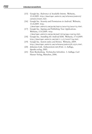 332   Literaturverzeichnis


       [15]   Google Inc. Reference of Available Intents. Webseite,
              13.4.2009. http://developer.android.com/reference/android/
              content/Intent.html.
       [16]   Google Inc. Security and Permissions in Android. Webseite,
              13.4.2009. http:
              //developer.android.com/guide/topics/security/security.html.
       [17]   Google Inc. Signing and Publishing Your Applications.
              Webseite, 13.4.2009. http:
              //developer.android.com/guide/publishing/app-signing.html.
       [18]   Google Inc. Installing the Android SDK. Webseite, 17.4.2009.
              http://developer.android.com/sdk/1.1_r1/installing.html.
       [19]   Google Inc. System styles and themes. Webseite, 2009.
              http://developer.android.com/reference/android/R.style.html.
       [20]   Johannes Link. Softwaretests mit JUnit. 2. Auﬂage,
              dpunkt.verlag, 2005.
       [21]   Peter Rechenberg. Technisches Schreiben. 3. Auﬂage, Carl
              Hanser Verlag, München, 2006.
 