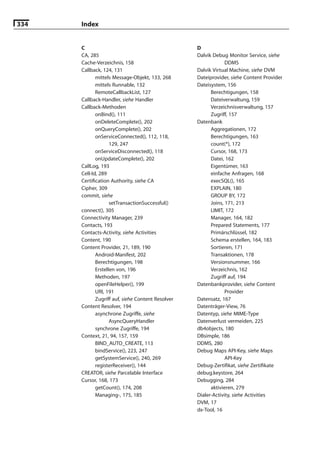 334   Index


      C                                            D
      CA, 285                                      Dalvik Debug Monitor Service, siehe
      Cache-Verzeichnis, 158                                    DDMS
      Callback, 124, 131                           Dalvik Virtual Machine, siehe DVM
             mittels Message-Objekt, 133, 268      Dateiprovider, siehe Content Provider
             mittels Runnable, 132                 Dateisystem, 156
             RemoteCallbackList, 127                     Berechtigungen, 158
      Callback-Handler, siehe Handler                    Dateiverwaltung, 159
      Callback-Methoden                                  Verzeichnisverwaltung, 157
             onBind(), 111                               Zugriff, 157
             onDeleteComplete(), 202               Datenbank
             onQueryComplete(), 202                      Aggregationen, 172
             onServiceConnected(), 112, 118,             Berechtigungen, 163
                    129, 247                             count(*), 172
             onServiceDisconnected(), 118                Cursor, 168, 173
             onUpdateComplete(), 202                     Datei, 162
      CallLog, 193                                       Eigentümer, 163
      Cell-Id, 289                                       einfache Anfragen, 168
      Certiﬁcation Authority, siehe CA                   execSQL(), 165
      Cipher, 309                                        EXPLAIN, 180
      commit, siehe                                      GROUP BY, 172
                    setTransactionSuccessful()           Joins, 171, 213
      connect(), 305                                     LIMIT, 172
      Connectivity Manager, 239                          Manager, 164, 182
      Contacts, 193                                      Prepared Statements, 177
      Contacts-Activity, siehe Activities                Primärschlüssel, 182
      Content, 190                                       Schema erstellen, 164, 183
      Content Provider, 21, 189, 190                     Sortieren, 171
             Android-Manifest, 202                       Transaktionen, 178
             Berechtigungen, 198                         Versionsnummer, 166
             Erstellen von, 196                          Verzeichnis, 162
             Methoden, 197                               Zugriff auf, 194
             openFileHelper(), 199                 Datenbankprovider, siehe Content
             URI, 191                                           Provider
             Zugriff auf, siehe Content Resolver   Datensatz, 167
      Content Resolver, 194                        Datenträger-View, 76
             asynchrone Zugriffe, siehe            Datentyp, siehe MIME-Type
                    AsyncQueryHandler              Datenverlust vermeiden, 225
             synchrone Zugriffe, 194               db4objects, 180
      Context, 21, 94, 157, 159                    DBsimple, 186
             BIND_AUTO_CREATE, 113                 DDMS, 280
             bindService(), 223, 247               Debug Maps API-Key, siehe Maps
             getSystemService(), 240, 269                       API-Key
             registerReceiver(), 144               Debug-Zertiﬁkat, siehe Zertiﬁkate
      CREATOR, siehe Parcelable Interface          debug.keystore, 264
      Cursor, 168, 173                             Debugging, 284
             getCount(), 174, 208                        aktivieren, 279
             Managing-, 175, 185                   Dialer-Activity, siehe Activities
                                                   DVM, 17
                                                   dx-Tool, 16
 