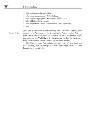 22                      2 Systemaufbau


                        ■   die verfügbaren Datenbanken,
                        ■   die anwendungseigenen Bibliotheken,
                        ■   die anwendungseigenen Ressourcen (Bilder etc.),
                        ■   die Bildschirmhintergrund,
                        ■   der Zugriff auf andere Komponenten der Anwendung
                        ■   etc.

                        Man spricht in diesem Zusammenhang meist von dem Context, wenn
     Context via this   man das this-Attribut eines Service oder einer Activity meint. Aber wie
                        man an der Auﬂistung sieht, ist Context ein recht komplexer Begriff
                        und steht für die Verbindung der Anwendung zu ihrer Laufzeitumge-
                        bung (und darüber hinaus, wie wir später sehen werden!).
                             Der Context einer Anwendung wird uns noch oft begegnen, und
                        es ist wichtig, sich diesen Begriff zu merken und ein Gefühl für seine
                        Bedeutung zu entwickeln.
 