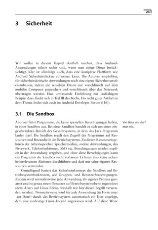 23


3      Sicherheit

                               Hinweis: Die 2. Auflage dieses Buchs erscheint unter dem Titel
                                »Android 2. Grundlagen und Programmierung«
                                  Ende Mai 2010 im dpunkt.verlag, ISBN 978-3-89864-677-2




Wir wollen in diesem Kapitel deutlich machen, dass Android-
Anwendungen relativ sicher sind, wenn man einige Dinge berück-
sichtigt. Klar ist allerdings auch, dass eine komplexe Plattform wie
Android Sicherheitslücken aufweisen kann. Die Autoren empfehlen,
für sicherheitskritische Anwendungen noch eine eigene Sicherheitsstufe
einzubauen, indem die sensiblen Daten nur verschlüsselt auf dem
mobilen Computer gespeichert und verschlüsselt über das Netzwerk
übertragen werden. Eine umfassende Einführung mit lauffähigem
Beispiel dazu ﬁndet sich in Teil III des Buchs. Ein recht guter Artikel zu
dem Thema ﬁndet sich auch im Android Developer Forum ([16]).


3.1     Die Sandbox
Android führt Programme, die keine speziellen Berechtigungen haben,           Von Haus aus darf
in einer Sandbox aus. Bei einer Sandbox handelt es sich um einen ein-         man nix...
geschränkten Bereich des Gesamtsystems, in dem das Java-Programm
laufen darf. Die Sandbox regelt den Zugriff des Programms auf Res-
sourcen und Bestandteile des Betriebssystems. Zu diesen Ressourcen ge-
hören der Arbeitsspeicher, Speichermedien, andere Anwendungen, das
Netzwerk, Telefonfunktionen, SMS etc. Berechtigungen werden expli-
zit in der Anwendung vergeben, und ohne diese Berechtigungen kann
ein Programm die Sandbox nicht verlassen. Es kann also keine sicher-
heitsrelevanten Aktionen durchführen und darf nur seine eigenen Res-
sourcen verwenden.
     Grundlegend basiert das Sicherheitskonzept der Sandbox auf Be-
triebssystemfunktionen, wie Gruppen- und Benutzerberechtigungen.
Zudem wird normalerweise jede Anwendung als eigener Prozess gest-
artet und ist genau einem Benutzer auf Betriebssystemebene zugeordnet
(dem »User« auf Linux-Ebene, weshalb wir hier diesen Begriff verwen-
den werden). Normalerweise wird für jede Anwendung (in Form einer
.apk-Datei) durch das Betriebssystem automatisch ein User angelegt,
dem eine eindeutige Linux-User-Id zugewiesen wird. Auf diese Weise
 