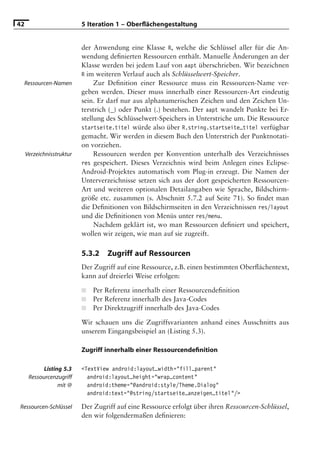 42                         5 Iteration 1 – Oberﬂächengestaltung


                           der Anwendung eine Klasse R, welche die Schlüssel aller für die An-
                           wendung deﬁnierten Ressourcen enthält. Manuelle Änderungen an der
                           Klasse werden bei jedem Lauf von aapt überschrieben. Wir bezeichnen
                           R im weiteren Verlauf auch als Schlüsselwert-Speicher.
 Ressourcen-Namen               Zur Deﬁnition einer Ressource muss ein Ressourcen-Name ver-
                           geben werden. Dieser muss innerhalb einer Ressourcen-Art eindeutig
                           sein. Er darf nur aus alphanumerischen Zeichen und den Zeichen Un-
                           terstrich (_) oder Punkt (.) bestehen. Der aapt wandelt Punkte bei Er-
                           stellung des Schlüsselwert-Speichers in Unterstriche um. Die Ressource
                           startseite.titel würde also über R.string.startseite_titel verfügbar
                           gemacht. Wir werden in diesem Buch den Unterstrich der Punktnotati-
                           on vorziehen.
     Verzeichnisstruktur        Ressourcen werden per Konvention unterhalb des Verzeichnisses
                           res gespeichert. Dieses Verzeichnis wird beim Anlegen eines Eclipse-
                           Android-Projektes automatisch vom Plug-in erzeugt. Die Namen der
                           Unterverzeichnisse setzen sich aus der dort gespeicherten Ressourcen-
                           Art und weiteren optionalen Detailangaben wie Sprache, Bildschirm-
                           größe etc. zusammen (s. Abschnitt 5.7.2 auf Seite 71). So ﬁndet man
                           die Deﬁnitionen von Bildschirmseiten in den Verzeichnissen res/layout
                           und die Deﬁnitionen von Menüs unter res/menu.
                                Nachdem geklärt ist, wo man Ressourcen deﬁniert und speichert,
                           wollen wir zeigen, wie man auf sie zugreift.

                           5.3.2   Zugriff auf Ressourcen
                           Der Zugriff auf eine Ressource, z.B. einen bestimmten Oberﬂächentext,
                           kann auf dreierlei Weise erfolgen:

                           ■   Per Referenz innerhalb einer Ressourcendeﬁnition
                           ■   Per Referenz innerhalb des Java-Codes
                           ■   Per Direktzugriff innerhalb des Java-Codes

                           Wir schauen uns die Zugriffsvarianten anhand eines Ausschnitts aus
                           unserem Eingangsbeispiel an (Listing 5.3).

                           Zugriff innerhalb einer Ressourcendeﬁnition

            Listing 5.3    <TextView android:layout_width="fill_parent"
      Ressourcenzugriff      android:layout_height="wrap_content"
                  mit @      android:theme="@android:style/Theme.Dialog"
                             android:text="@string/startseite_anzeigen_titel"/>

Ressourcen-Schlüssel       Der Zugriff auf eine Ressource erfolgt über ihren Ressourcen-Schlüssel,
                           den wir folgendermaßen deﬁnieren:
 