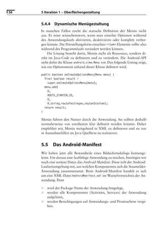 56   5 Iteration 1 – Oberﬂächengestaltung


     5.4.4    Dynamische Menügestaltung
     In manchen Fällen reicht die statische Deﬁnition der Menüs nicht
     aus. Es wäre wünschenswert, wenn man einzelne Optionen während
     des Anwendungslaufs aktivieren, deaktivieren oder komplett verber-
     gen könnte. Die Darstellungsform einzelner <item>-Elemente sollte also
     während des Programmlaufs verändert werden können.
         Die Lösung besteht darin, Menüs nicht als Ressource, sondern di-
     rekt im Java-Code zu deﬁnieren und zu verändern. Die Android-API
     sieht dafür die Klasse android.view.Menu vor. Das folgende Listing zeigt,
     wie ein Optionsmenü anhand dieser Klasse deﬁniert wird.

     public boolean onCreateOptionsMenu(Menu menu) {
       final boolean result =
         super.onCreateOptionsMenu(menu);
       menu.add(
         0,
         ROUTE_STARTEN_ID,
         0,
         R.string.routefestlegen_routenStarten);
       return result;
     }

     Menüs führen den Nutzer durch die Anwendung. Sie sollten deshalb
     normalerweise von vornherein klar deﬁniert werden können. Daher
     empfehlen wir, Menüs weitgehend in XML zu deﬁnieren und sie nur
     in Ausnahmefällen im Java-Quelltext zu realisieren.


     5.5     Das Android-Manifest
     Wir haben jetzt alle Bestandteile eines Bildschirmdialogs kennenge-
     lernt. Um daraus eine lauffähige Anwendung zu machen, benötigen wir
     noch eine weitere Datei: das Android-Manifest. Diese teilt der Android-
     Laufzeitumgebung mit, aus welchen Komponenten sich die Staumelder-
     Anwendung zusammensetzt. Beim Android-Manifest handelt es sich
     um eine XML-Datei AndroidManifest.xml im Wurzelverzeichnis der An-
     wendung. Dort

     ■   wird der Package-Name der Anwendung festgelegt,
     ■   werden alle Komponenten (Activities, Services) der Anwendung
         aufgelistet,
     ■   werden Berechtigungen auf Anwendungs- und Prozessebene verge-
         ben.
 
